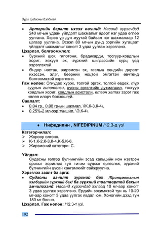 Ç¿ðõ ñóäàñíû áýëäìýë


•  Àðòåðèéí äàðàëò èõñýõ ºâ÷èíä: Íàñàíä õ¿ðýã÷äýä
   240 ìã-ûí óäààí ¿éëäýëò øàõìàëûã ºäºðò íýã óäàà ºãëºº
   óóëãàíà. Õýðýâ ¿ð ä¿í ìóóòàé áàéâàë íýã øàõìàëààð 12
   öàãààð óóëãàíà. Ýñâýë 80 ìã-ûí äóíä çýðãèéí õóãàöààò
   ¿éëäýëò øàõìàëûã õîíîãò 3 óäàà óóëãàæ õýðýãëýíý.
Öýýðëýë, áîëãîîìæëîë:
• Ç¿ðõíèé øîê, ãèïîòîíè, áðàäèêàðäè, òîñãóóð-õîâäëûí
   õîðèã, õºõ¿¿ë ýõ, ç¿ðõíèé øèãäýýñèéí õóðö ¿åä
   õýðýãëýõã¿é.
• ªíäºð íàñòàí, æèðýìñýí ýõ, ãàâëûí õºíäèéí äàðàëò
   èõýññýí, ýëýã, áººðíèé íîöòîé ýìãýãòýé ºâ÷òºíä
   áîëãîîìæòîé õýðýãëýíý.
Ãàæ íºëºº: Îãèóäàñ õ¿ðýõ, òîëãîé ýðãýõ, òîëãîé ºâäºõ, ò¿ð
  çóóðûí ãèïîòåíçè, öóñíû ýðãýëòèéí äóòìàãøèë, òîñãóóð
  õîâäëûí õîðèã, õîâäëûí àñèñòîëè, ºòãºí õàòàõ çýðýã ãàæ
  íºëºº èëýð÷ áîëçîøã¿é.
Ñàâëàëò:
• 0.04 ãð., 0.08 ãð-ûí øàõìàë, Æ,Ê-3,Ê-4,
• 0.25%-2 ìë-ýýð òóíøèë, Ý,Ê-4.


        ♦ Íèôåäèïèí , NIFEDIPINUM /12.3-ä ¿ç/
Êàòåãîð÷èëàë:
   Æîðîîð îëãîíî.
   K-1,Ê-2,Ê-3,Ê-4,K-5,K-6.
   Æèðýìñíèé êàòåãîðè: C.

¯éëäýë:
   Ñóäàñíû ãºëãºð áóë÷èíãèéí ýñýä êàëüöèéí èîí íýâòðýí
   îðîõûã õîðèãëîõ òóë òèòýì ñóäñûã ºðãºñãºæ, ç¿ðõíèé
   áóë÷èíãèéí öóñàí õàíãàìæèéã ñàéæðóóëíà.
Õýðýãëýõ çààëò áà àðãà:
• Ñóäàñíû àã÷èëò ç¿ðõíèé áàõ /Ïðèíöìåòàëûí
   õýëáýðèéí ç¿ðõíèé áàõ/ áà ç¿ðõíèé òîãòâîðòîé áàõûí
   ýì÷èëãýýíä: Íàñàíä õ¿ðýã÷äýä ýõëýýä 10 ìã-ààð õîíîãò
   3 óäàà óóëãàæ õýðýãëýíý. Åðäèéí çîõèìæòîé òóí íü 10-20
   ìã-ààð õîíîãò 3 óäàà óóëãàõ ÿâäàë þì. Õîíîãèéí äýýä òóí
   180 ìã áîëíî.
Öýýðëýë, Ãàæ íºëºº: /12.3-ò ¿ç/.

192
 