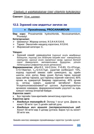 Çàéëøã¿é øààðäëàãàòàé ýìèéí çîõèñòîé õýðýãëýãýý
Ñàâëàëò: 10 ìã, øàõìàë.


12.2. Ç¿ðõíèé õýì àëäàëòûã ýì÷ëýõ ýì
         ♦ Ïðîêàéíàìèä, PROCAINAMIDUM
ªºð íýðñ: Procainamide hydrochloride, Novocainamidum,
   Pronestyl.
Êàòåãîð÷èëàë:
   Øàõìàëûã: Æîðîîð îëãîíî, Ê-3,Ê-4,K-5,K-6.
   Òàðèàã: Ýìíýëãèéí íºõöºëä õýðýãëýíý, Ê-5,Ê-6.
   Æèðýìñíèé êàòåãîðè: C.

¯éëäýë:
• Ç¿ðõíèé õýìèéã óäààøðóóëíà (ç¿ðõíèé ýñèéí ìåìáðàíûã
   áýõæ¿¿ëýí, ò¿¿ãýýð èîí /ÿëàíãóÿà íàòðèéí èîí/ íýâòðýëòèéã
   ñààòóóëàí, ç¿ðõíèé ýñèéí ñýðýìòãèé ÷àíàð, ç¿ðõíèé äîòîîä
   ñýðýë äàìæóóëàëò, àâòîìàòèçìûã áóóðóóëàí, ¿éëèéí
   ïîòåíöèàëûí ðåôðàêòîð ¿åèéã óðòàñãàíà).
Ôàðìàêîêèíåòèê: pKa=9.2, Vd=2.2ë/êã, F=0.83, CL=37ë/öàã,
  C=3-14ìêã/ìë, t1/2=2.5-4.7öàã, óóðàãòàé õîëáîãäîëò 15%,
  õîäîîä ãýäýñíèé çàìààñ ñàéí øèìýãäýíý, ýä, ýäèéí
  øèíãýí, ýëýã, äýë¿¿, áººð, óóøèã, áóë÷èí òàðõè, ç¿ðõíèé
  ýäýä ñàéòàð òàðõàíà, öóñ-òàðõèíû õîðèãèéã íýâòýëíý, 60%
  îð÷èì íü õóâèðàëã¿é áººðººð ãàäàãøèëíà, 40% îð÷èì
  íü    ýëãýíä     õóâèð÷,    èäýâõòýé    ìåòàáîëèò   áîëîõ
  “N-àöåòèëíîâîêàéíàìèä”-ûã ¿¿ñãýíý. Àöåòèëæóóëàëòûí
  ýð÷èìýýñ õàìààðàí, ôàðìàêîêèíåòèêèéí ¿ç¿¿ëýëò íü õóâü
  õ¿ì¿¿ñò íèëýýä ÿëãààòàé áàéäàã.
Õýðýãëýõ çààëò:
• Á¿õ òºðëèéí òàõè-àðèòìèéí ýì÷èëãýýíä õýðýãëýíý.
Õýðýãëýõ àðãà:
• Õîâäîëûí òàõèêàðäè-ä: Ýõëýýä 1 ãð-ûã óóíà. Äàðàà íü
   õîíîãò 50 ìã/êã òóíã 3 öàãèéí çàéòàé óóíà.
• Õîâäîëûí æè÷ àãøèëò (ýêñòðàñèñòîëè)-ûí ¿åä:
   Õîíîãò 50 ìã/êã-ààð 3 öàãààð óóëãàíà. Áàðèõ òóí íü õîíîãò
   50 ìã/êã þì.


Áèåèéí æèíãýýñ õàìààðàí ïðîêàéíàìèäûã õýðýãëýõ òóíãèéí õ¿ñíýãò

                                                           193
 
