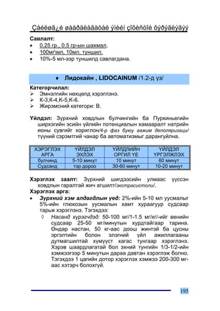 Çàéëøã¿é øààðäëàãàòàé ýìèéí çîõèñòîé õýðýãëýãýý
Ñàâëàëò:
• 0.25 ãð., 0.5 ãð-ûí øàõìàë,
• 100ìãìë, 10ìë, òóíøèë,
• 10%-5 ìë-ýýð òóíøèëä ñàâëàãäàíà.


         ♦ Ëèäîêàéí , LIDOCAINUM /1.2-ä ¿ç/
Êàòåãîð÷èëàë:
   Ýìíýëãèéí íºõöºëä õýðýãëýíý.
   Ê-3,Ê-4,K-5,K-6.
   Æèðýìñíèé êàòåãîðè: B.

¯éëäýë: Ç¿ðõíèé õîâäëûí áóë÷èíãèéí áà Ïóðêèíüåãèéí
  øèðõýãèéí ýñèéí ¿éëèéí ïîòåíöèàëûí õàìààðàëò íàòðèéí
  èîíû ñóâãèéã õîðèãëîí/4-ð ôàç áóþó ààæèì äåïîëÿðèçàöè/
  ò¿¿íèé ñýðýìòãèé ÷àíàð áà àâòîìàòèçìûã äàðàíãóéëíà.

 ÕÝÐÝÃËÝÕ       ¯ÉËÄÝË        ¯ÉËÄËÈÉÍ         ¯ÉËÄÝË
   ÀÐÃÀ          ÝÕËÝÕ         ÎÐÃÈË ¯Å      ¯ÐÃÝËÆËÝÕ
  áóë÷èíä      5-10 ìèíóò       10 ìèíóò       60 ìèíóò
  Ñóäñàíä      òýð äîðîî      30-60 ìèíóò    10-20 ìèíóò

Õýðýãëýõ çààëò: Ç¿ðõíèé øèãäýýñèéí óëìààñ ¿¿ññýí
  õîâäëûí ãàðàëòàé æè÷ àãøèëò/ýêñòðàñèñòîëè/.
Õýðýãëýõ àðãà:
• Ç¿ðõíèé õýì àëäàãäëûí ¿åä: 2%-èéí 5-10 ìë óóñìàëûã
   5%-èéí ãëþêîçûí óóñìàëûí õàìò õóðààãóóð ñóäñààð
   òàðüæ õýðýãëýíý. Òýãýõäýý:
    ◊ Íàñàíä õ¿ðýã÷äýä: 50-100 ìã/1-1.5 ìã/êã/-èéã âåíèéí
       ñóäñààð 25-50 ìã/ìèíóòûí õóðäòàéãààð òàðèíà.
       ªíäàð íàñòàí, 50 êã-ààñ äîîø æèíòýé áà öóñíû
       ýðãýëòèéí    áîëîí     ýëýãíèé  ¿éë   àæèëëàãààíû
       äóòìàãøèëòàé õ¿ì¿¿ñò õàãàñ òóíãààð õýðýãëýíý.
       Õýðýâ øààðäëàãàòàé áîë ýõíèé òóíãèéí 1/3-1/2-èéí
       õýìæýýãýýð 5 ìèíóòûí äàðàà äàâòàí õýðýãëýæ áîëíî.
       Òýãýõäýý 1 öàãèéí äîòîð õýðýãëýõ õýìæýý 200-300 ìã-
       ààñ õýòýð÷ áîëîõã¿é.



                                                      195
 