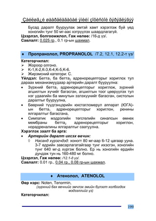 Çàéëøã¿é øààðäëàãàòàé ýìèéí çîõèñòîé õýðýãëýãýý
   Áóñàä äàðàëò áóóðóóëàõ ýìòýé õàìò õýðýãëýæ áóé ¿åä
   õîíîãèéí òóíã 50 ìã-ààñ õýòð¿¿ëýõ øààðäëàãàã¿é.
Öýýðëýë, áîëãîîìæëîë, Ãàæ íºëºº: /16-ä ¿ç/.
Ñàâëàëò: 0.025 ãð., 0.1 ãð-ûí øàõìàë.


♦ Ïðîïðàíîëîë, PROPRANOLOL /7.2, 12.1, 12.2-ò ¿ç/
Êàòåãîð÷èëàë:
   Æîðîîð îëãîíî.
   K-1,Ê-2,Ê-3,Ê-4,K-5,K-6.
   Æèðýìñíèé êàòåãîðè: C.
¯éëäýë: Áåòòà1 áà áåòòà2 àäðåíîðåöåïòîðûã õîðèãëîõ òóë
äàðààõ ìåõàíèçìóóäààð àðòåðèéí äàðàëò áóóðóóëíà:
• Ç¿ðõíèé áåòòà1 àäðåíîðåöåïòîðûã õîðèãëîæ, ç¿ðõíèé
   àãøèëòûí õ¿÷èéã áàãàñãàí, àãøèëòûí òîîã öººð¿¿ëýõ òóë
   íýã óäààãèéí áà ìèíóòûí ýçëýõ¿¿íèéã áàãàñãàí, ñèñòîëûí
   äàðàëòûã áóóðóóëíà,
• Áººðíèé ò¿¿äãýíöýðèéí þêñòàãëîìåðóë àïïàðàò (ÞÃÀ)-
   ûí    áåòòà1     àäðåíîðåöåïòîðûã      õîðèãëîí,   ðåíèíû
   ÿëãàðàëòûã áàãàñãàíà,
• Ñèìïàòèê ìýäðýëèéí òºãñãºëèéí ñèíàïñûí ºìíºõ
   ìåìáðàíû        áåòòà2      àäðåíîðåöåïòîðûã     õîðèãëîí,
   íîðàäðåíàëèíû ÿëãàðàëòûã ñààòóóëíà.
Õýðýãëýõ çààëò áà àðãà:
• Àðòåðèéí äàðàëò èõñýõ ºâ÷èí:
   ◊ Íàñàíä õ¿ðýã÷äýä: õîíîãò 80 ìã-ààð 6-12 öàãààð óóíà.
       3-7 ºäðèéí çàâñàðëàãàòàéãààð òóíã èõýñãýí, õîíîãèéí
       òóíã 640 ìã-ä õ¿ðãýæ áîëíî. Åð íü õîíîãèéí åðäèéí
       äóíäàæ òóí íü 160-480 ìã áîëíî.
Öýýðëýë, Ãàæ íºëºº: /12.1-ä ¿ç/.
Ñàâëàëò: 0.01 ãð., 0.04 ãð., 0.08 ãð-ûí øàõìàë.


                ♦ Àòåíîëîë, ATENOLOL
ªºð íýðñ: Noten, Tenormin,
        (ç¿ðõíèé áàõ ºâ÷íèéã ýì÷ëýõ ýìèéí á¿ëýãò õîëáîãäîõ
                           ìýäýýëëèéã ¿ç)
Êàòåãîð÷èëàë:


                                                             199
 