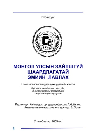 Ï.Áàòõóÿã




ÌÎÍÃÎË ÓËÑÛÍ ÇÀÉËØÃ¯É
    ØÀÀÐÄËÀÃÀÒÀÉ
    ÝÌÈÉÍ ËÀÂËÀÕ
        Íýìæ çàñâàðëàñàí ãóðàâ äàõü óäààãèéí õýâëýë
               Á¿õ ìýðãýæëèéí ýì÷, ýì ç¿é÷,
                àíàãààõ óõààíû ñóðãóóëèéí
                  îþóòàí íàðò çîðèóëàâ.



    Ðåäàêòîð: ÀÓ-íû äîêòîð, äýä ïðîôåññîð Ã.×îéæàìö
          Àíàãààõûí øèíæëýõ óõààíû äîêòîð, Á. Îðãèë




                  Óëààíáààòàð. 2005 îí.

2
 