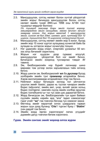 Ýì õýðýãëýýíèé õóóëü ýðõèéí õîëáîîò çàðèì àñóóäàë

2.5.    Ìàíñóóðóóëàõ, ñýòãýö íºëººò áîëîí õ¿÷òýé ¿éëäýëòýé
        ýìèéí æîðûã áè÷èõäýý ìàíñóóðóóëàõ áîëîí ñýòãýö
        íºëººò ýìèéí òóõàé ÝÌÑ-ûí 1998 îíû À/184 òîîò
        òóøààëûã ìºðäëºã áîëãîíî
        /Óã òóøààëä çààñíààð äýýðõ ýìèéã òóñãàé æîðîîð,
        çºâøººðºãäñºí ýìèéí ñàíãóóäààñ, çºâõºí ýì÷ëýã÷ ýì÷èéí
        çààâðààð îëãîíî. Íýã æîðûí ìàÿãòàä 1 ìàíñóóðóóëàõ
        ýìèéã, øèíãýí ýì áîë 20ìë, øàõìàë, ¿ðýë, íóíòãààð áîë 12
        øèðõýã, òóíøèëòýé áîë 10 øèðõýãýýñ õýòð¿¿ëýõã¿é áè÷íý/.
2.6.    Ìàíñóóðóóëàõ, ñýòãýö íºëººò ýìèéí æîð 5 õîíîã, áóñàä
        ýìèéí æîð 15 õîíîã õ¿ðòýë õóãàöààíä õ¿÷èíòýé áàéõ áà
        õóãàöàà íü õýòýðñýí æîðûã õ¿÷èíã¿éä òîîöíî.
2.7.    Íýã óäààãèéí æîðä ñïèðò, ñïèðòèéí óóñìàëûã 50 ìë-
        ýýñ èë¿¿ áè÷èõèéã õîðèãëîíî.
2.8.    Æîðûí      íýã    õóóäñàí    äýýð    ãóðâààñ   èë¿¿ã¿é,
        ìàíñóóðóóëàõ       ¿éëäýëòýé áîë íýã ýìèéã áè÷íý.
        Áè÷èãäñýí ýìèéí õîîðîíä òóñãààðëàõ òýìäýã /#/
        òàâèíà.
2.9.    Ýì, áèîáýëäìýëèéí íýð á¿ðèéã ëàòèíààð øèíý
        ìºðíººñ òîì ¿ñãýýð ýõëýí õàðúÿàëàõûí òèéí ÿëãàëä
        áè÷íý.
2.10.   Æîðä øèíãýí ýì, áèîáýëäìýëèéã ìë áà äóñëààð áóñàä
        õýëáýðèéí ýìèéí òóíã ãðàììààð èëýðõèéëæ áè÷íý.
        Õýðýâ ìèëëèãðàììààð èëýðõèéëâýë /mg/ ãýæ áè÷íý.
2.11.   Íèéëìýë æîðûã áè÷èõäýý ýõëýýä ãîë ¿éë÷èëãýý
        ¿ç¿¿ëýõ ýìèéã /basis/, äàðàà íü òóñëàõ ÷àíàðûí ýìèéí
        áîäèñ /adjuvans/, ýìèéí àìò, ¿íýð, ºíãèéã çàñàõ õîëüö
        áîäèñ /corrigens/, õàìãèéí ñ¿¿ëä ýìèéí õýëáýð îðóóëàõ
        áîäèñ /constituens/-ûã òóñ òóñ çààí äýñ äàðààòàé áè÷íý.
2.12.   Æîðä áè÷èãäñýí ýì, áèîáýëäìýëèéí òóí àäèë áàéâàë
        ñ¿¿ëèéí ýìèéí íýðèéí àðä “ànà” /àäèë õýìæýýãýýð/
        ãýäýã ¿ãèéã “àà” ãýæ òîâ÷ëîí áè÷ýýä òóí õýìæýýã çààíà
2.13.   ªâ÷òºíä ýìèéã ÿàðàëòàé îëãîõ øààðäëàãà ãàðâàë
        æîðûí ç¿¿í äýýä áóëàíä “Cito”/ ò¿ðãýí/ áóþó / “Statim”
        /íýí äàðóé/ ãýæ áè÷íý.
2.14.   Ýìèéí æîðä /ºðãºí õýðýãëýãäýõ/ ëàòèí ¿ã¿¿äèéã
        ä¿ðìèéí äàãóó òîâ÷ëîí áè÷èæ õýðýãëýíý.

Ãóðàâ. Ýìèéí ñàíãààñ ýìèéã æîðîîð îëãîõ æóðàì



20
 