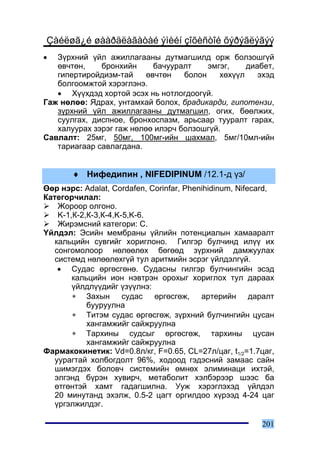 Çàéëøã¿é øààðäëàãàòàé ýìèéí çîõèñòîé õýðýãëýãýý
•  Ç¿ðõíèé ¿éë àæèëëàãààíû äóòìàãøèëä îðæ áîëçîøã¿é
   ºâ÷òºí,    áðîíõèéí      áà÷óóðàëò    ýìãýã,    äèàáåò,
   ãèïåðòèðîéäèçì-òàé     ºâ÷òºí   áîëîí    õºõ¿¿ë    ýõýä
   áîëãîîìæòîé õýðýãëýíý.
   • Õ¿¿õäýä õîðòîé ýñýõ íü íîòëîãäîîã¿é.
Ãàæ íºëºº: ßäðàõ, óíòàìõàé áîëîõ, áðàäèêàðäè, ãèïîòåíçè,
   ç¿ðõíèé ¿éë àæèëëàãààíû äóòìàãøèë, îãèõ, áººëæèõ,
   ñóóëãàõ, äèñïíîå, áðîíõîñïàçì, àðüñààð òóóðàëò ãàðàõ,
   õàëóóðàõ çýðýã ãàæ íºëºº èëýð÷ áîëçîøã¿é.
Ñàâëàëò: 25ìã, 50ìã, 100ìã-èéí øàõìàë, 5ìã/10ìë-èéí
   òàðèàãààð ñàâëàãäàíà.


       ♦ Íèôåäèïèí , NIFEDIPINUM /12.1-ä ¿ç/
ªºð íýðñ: Adalat, Cordafen, Corinfar, Phenihidinum, Nifecard,
Êàòåãîð÷èëàë:
    Æîðîîð îëãîíî.
    K-1,Ê-2,Ê-3,Ê-4,K-5,K-6.
    Æèðýìñíèé êàòåãîðè: C.
¯éëäýë: Ýñèéí ìåìáðàíû ¿éëèéí ïîòåíöèàëûí õàìààðàëò
   êàëüöèéí ñóâãèéã õîðèãëîíî. Ãèëãýð áóë÷èíä èë¿¿ èõ
   ñîíãîìîëîîð íºëººëºõ áºãººä ç¿ðõíèé äàìæóóëàõ
   ñèñòåìä íºëººëºõã¿é òóë àðèòìèéí ýñðýã ¿éëäýëã¿é.
    • Ñóäàñ ºðãºñãºíº. Ñóäàñíû ãèëãýð áóë÷èíãèéí ýñýä
        êàëüöèéí èîí íýâòðýí îðîõûã õîðèãëîõ òóë äàðààõ
        ¿éëäë¿¿äèéã ¿ç¿¿ëíý:
        ∗ Çàõûí ñóäàñ ºðãºñãºæ, àðòåðèéí äàðàëò
            áóóðóóëíà
        ∗ Òèòýì ñóäàñ ºðãºñãºæ, ç¿ðõíèé áóë÷èíãèéí öóñàí
            õàíãàìæèéã ñàéæðóóëíà
        ∗ Òàðõèíû ñóäñûã ºðãºñãºæ, òàðõèíû öóñàí
            õàíãàìæèéã ñàéæðóóëíà
Ôàðìàêîêèíåòèê: Vd=0.8ë/êã, F=0.65, CL=27ë/öàã, t1/2=1.7öàã,
   óóðàãòàé õîëáîãäîëò 96%, õîäîîä ãýäýñíèé çàìààñ ñàéí
   øèìýãäýõ áîëîâ÷ ñèñòåìèéí ºìíºõ ýëèìèíàöè èõòýé,
   ýëãýíä á¿ðýí õóâèð÷, ìåòàáîëèò õýëáýðýýð øýýñ áà
   ºòãºíòýé õàìò ãàäàãøèëíà. Óóæ õýðýãëýõýä ¿éëäýë
   20 ìèíóòàíä ýõýëæ, 0.5-2 öàãò îðãèëäîî õ¿ðýýä 4-24 öàã
   ¿ðãýëæèëäýã.

                                                         201
 