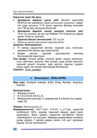 Ç¿ðõ ñóäàñíû áýëäìýë

Õýðýãëýõ çààëò áà àðãà:
• Àðòåðèéí äàðàëò èõñýõ ¿åä: Íàñàíä õ¿ðýã÷äýä
   30-60 ìã-ûí øàõìàëûã /óäààí ¿éë÷èëãýýò øàõìàëûã / ºäºðò
   íýã óäàà óóëãàíà. 7-14 õîíîã õýðýãëýõ áºãººä õîíîãèéí
   òóíã 90 ìã-ààñ õýòð¿¿ëæ áîëîõã¿é.
• Àðòåðèéí äàðàëò ãýíýò íîöòîé èõýññýí ¿åä:
   10 ìã ûã óóëãàíà, ¿ð ä¿í ñóë áàéâàë 10-15 ìèíóòûí äàðàà
   äàõèí 10 ìã-ûã óóëãàíà.
• Ç¿ðõíèé áàõûí ýì÷èëãýýíä: /12.1-ä ¿ç/.
⇒     Ðåéíî-ûí ºâ÷íèé ýì÷èëãýýíä õýðýãëýæ áîëíî.
Öýýðëýë, áîëãîîìæëîë:
• Óã ýìýíä õàðøèëòàé ºâ÷òºí, ç¿ðõíèé øîê, ãèïîòîíè,
   æèðýìñýí áà õºõ¿¿ë ¿åä õýðýãëýõã¿é
• ªíäºð      íàñòàí,    ç¿ðõíèé   äóòàãäàëòàé     ºâ÷òºíä
   áîëãîîìæòîé õýðýãëýíý.
Ãàæ íºëºº: Òîëãîé ºâäºõ, òîëãîé ýðãýõ, òàðõè ìàíàëçàõ,
  îãèõ, áººëæèõ, ñóóëãàõ, áèå ñóëðàõ, í¿¿ð óëàéæ ìýí÷èéõ,
  ç¿ðõíèé öîõèëò îëøðîí, ç¿ðõ äýëñýõ, àðüñíû òóóðàëò
  èëðýõ çýðýã ãàæ íºëºº àæèãëàãäàæ áîëçîøã¿é.
Ñàâëàëò: 10 ìã, øàõìàë.


                 ♦ Ýíàëàïðèë , ENALAPRIL
ªºð íýðñ: Enalapril maleate, Ednit, Enap, Renitec, Amprace,
  Vasotec.

Êàòåãîð÷èëàë:
   Æîðîîð îëãîíî.
   K-1,K-2,Ê-3,Ê-4,K-5,L-6.
   Æèðýìñíèé êàòåãîðè: C (æèðýìñíèé 2-ð áîëîí 3-ð ãóðâàí
   ñàðä: D).

¯éëäýë: /Êàïòîïðèëûã ¿ç/.
Ôàðìàêîêèíåòèê: Vd=1.7ë/êã, F=0.41, t1/2=11öàã, óóðàãòàé
  õîëáîãäîëò 50%, õîäîîä ãýäýñíèé çàìààñ äóíä çýðýã
  øèìýãäýíý, áèåä õóâèð÷, èäýâõòýé ìåòàáîëèò áîëîõ
  “ýíàëàïðèëàò”-ûã ¿¿ñãýäýã, áººðººð äàâàìãàéëàí ÿëãàðíà,
  óóõàä ¿éëäýë 1 öàãèéí äàðàà ýõýëæ, 4-6 öàãò îðãèëäîî
  õ¿ðýýä, 24 öàã ¿ðãýëæèëíý.

202
 