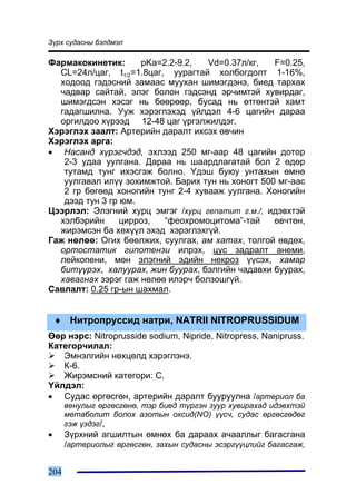 Ç¿ðõ ñóäàñíû áýëäìýë

Ôàðìàêîêèíåòèê:      pKa=2.2-9.2,   Vd=0.37ë/êã,   F=0.25,
  CL=24ë/öàã, t1/2=1.8öàã, óóðàãòàé õîëáîãäîëò 1-16%,
  õîäîîä ãýäýñíèé çàìààñ ìóóõàí øèìýãäýíý, áèåä òàðõàõ
  ÷àäâàð ñàéòàé, ýëýã áîëîí ãýäñýíä ýð÷èìòýé õóâèðäàã,
  øèìýãäñýí õýñýã íü áººðººð, áóñàä íü ºòãºíòýé õàìò
  ãàäàãøèëíà. Óóæ õýðýãëýõýä ¿éëäýë 4-6 öàãèéí äàðàà
  îðãèëäîî õ¿ðýýä 12-48 öàã ¿ðãýëæèëäýã.
Õýðýãëýõ çààëò: Àðòåðèéí äàðàëò èõñýõ ºâ÷èí
Õýðýãëýõ àðãà:
• Íàñàíä õ¿ðýã÷äýä, ýõëýýä 250 ìã-ààð 48 öàãèéí äîòîð
   2-3 óäàà óóëãàíà. Äàðàà íü øààðäëàãàòàé áîë 2 ºäºð
   òóòàìä òóíã èõýñãýæ áîëíî. ¯äýø áóþó óíòàõûí ºìíº
   óóëãàâàë èë¿¿ çîõèìæòîé. Áàðèõ òóí íü õîíîãò 500 ìã-ààñ
   2 ãð áºãººä õîíîãèéí òóíã 2-4 õóâààæ óóëãàíà. Õîíîãèéí
   äýýä òóí 3 ãð þì.
Öýýðëýë: Ýëýãíèé õóðö ýìãýã /õóðö ãåïàòèò ã.ì./, èäýâõòýé
  õýëáýðèéí      öèððîç,  “ôåîõðîìîöèòîìà”-òàé     ºâ÷òºí,
  æèðýìñýí áà õºõ¿¿ë ýõýä õýðýãëýõã¿é.
Ãàæ íºëºº: Îãèõ áººëæèõ, ñóóëãàõ, àì õàòàõ, òîëãîé ºâäºõ,
  îðòîñòàòèê ãèïîòåíçè èëðýõ, öóñ çàäðàëò àíåìè,
  ëåéêîïåíè, ìºí ýëýãíèé ýäèéí íåêðîç ¿¿ñýõ, õàìàð
  áèò¿¿ðýõ, õàëóóðàõ, æèí áóóðàõ, áýëãèéí ÷àäàâõè áóóðàõ,
  õàâàãíàõ çýðýã ãàæ íºëºº èëýð÷ áîëçîøã¿é.
Ñàâëàëò: 0.25 ãð-ûí øàõìàë.


    ♦ Íèòðîïðóññèä íàòðè, NATRII NITROPRUSSIDUM
ªºð íýðñ: Nitroprusside sodium, Nipride, Nitropress, Nanipruss.
Êàòåãîð÷èëàë:
   Ýìíýëãèéí íºõöºëä õýðýãëýíý.
   Ê-6.
   Æèðýìñíèé êàòåãîðè: Ñ.
¯éëäýë:
• Ñóäàñ ºðãºñãºí, àðòåðèéí äàðàëò áóóðóóëíà /àðòåðèîë áà
      âåíóëûã ºðãºñãºíº, òýð áèåä ò¿ðãýí çóóð õóâèðàõàä èäýâõòýé
      ìåòàáîëèò áîëîõ àçîòûí îêñèä(NO) ¿¿ñ÷, ñóäàñ ºðãºñãºäºã
      ãýæ ¿çäýã/,
•     Ç¿ðõíèé àãøèëòûí ºìíºõ áà äàðààõ à÷ààëëûã áàãàñãàíà
      /àðòåðèîëûã ºðãºñãºí, çàõûí ñóäàñíû ýñýðã¿¿öëèéã áàãàñãàæ,


204
 