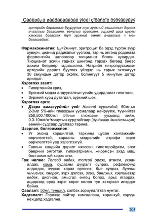 Çàéëøã¿é øààðäëàãàòàé ýìèéí çîõèñòîé õýðýãëýãýý
   àðòåðèéí äàðàëòûã áóóðóóëàõ òóë ç¿ðõíèé àãøèëòûí äàðààõ
   à÷ààëëûã áàãàñãàíà, âåíóëûã ºðãºñãºí, ç¿ðõýíä èðýõ öóñíû
   õýìæýýã áàãàñãàõ òóë ç¿ðõíèé ºìíºõ à÷ààëëûã ÷ ìºí
   áàãàñãàäàã/.

Ôàðìàêîêèíåòèê: t1/2=2ìèíóò, ýðèòðîöèò áà ýäýä ò¿ðãýí çóóð
  õóâèð÷, öèàíèä ðàäèêàëûã ¿¿ñãýýä, òýð íü ýëãýíä ðîäàíàçà
  ôåðìåíòèéí íºëººãººð òèîöèàíàò áîëîí õóâèðäàã.
  Òèîöèàíàò ýñèéí ãàäíàõ øèíãýíä òàðõàõ áºãººä áèåýñ
  ààæèì áººðººð ãàäàãøèëíà. Íàòðèéí íèòðîïðóññèäûí
  àðòåðèéí äàðàëò áóóëãàõ ¿éëäýë íü òàðüæ ýõëýíã¿¿ò
  30 ñåêóíäûí äîòîð ýõýëæ, áîëèíãóóò 5 ìèíóòûí äîòîð
  àðèëäàã.
Õýðýãëýõ çààëò:
• Ãèïåðòîíèéí êðèç,
• Åðºíõèé ìýäýý àëäóóëàëòûí ¿åèéí óäèðäëàãàò ãèïîòîíè,
• Ç¿ðõíèé õóðö äóòàãäàë, ç¿ðõíèé øîê,
Õýðýãëýõ àðãà:
• Äýýðõ ýìãýã¿¿äèéí ¿åä: Íàñàíä õ¿ðýã÷äýä, 50ìã-ûã
   2-3ìë 5%-èéí ãëþêîçûí óóñìàëààð íàéðóóëæ, ò¿¿íèéãýý
   250,500,1000ìë 5%-ûí ãëþêîçûí óóñìàëä õèéæ,
   0.3-10ìêã/êã/ìèíóòûí õóðäòàéãààð (äóíäæààð 3ìêã/êã/ìèíóò)
   âåíèéí ñóäñààð äóñëààð òàðèíà.
Öýýðëýë, áîëãîîìæëîë:
• Óã ýìýíä õàðøèëòàé, òàðõèíû öóñàí õàíãàìæèéí
   ººð÷ëºëòòýé, õàðààíû ìýäðýëèéí àòðîôè çýðýã
   ººð÷ëºëòòýé ¿åä õýðýãëýõã¿é.
• Ãàâëûí õºíäèéí äàðàëò èõýññýí, ãèïîòèðîéäèçì, ýëýã
   áººðíèé ýìãýãòýé, ãèïîíàòðèåìè, æèðýìñýí ýõýä ìàø
   áîëãîîìæòîé õýðýãëýíý.
Ãàæ íºëºº: Òîëãîé ºâäºõ, òîëãîé ýðãýõ, àòàêñè, óõààí
  àëäàõ, êîìà, ñóäàñíû ä¿¿ðýëò ñóëðàõ, ðåôëåêñ¿¿ä
  àëäàãäàõ, õ¿¿õýí õàðàà ºðãºñºõ, áèå ñóëðàõ, áóë÷èí
  ÷è÷èãíýõ, õºëðºõ, ç¿ðõ äýëñýõ, îãèõ, áººëæèõ, õýâëèéãýýð
  ºâäºõ, äèñïíîå, àìüñãàë ºíãºö áîëîõ, àðüñ ÿãààðàõ,
  àöèäîçîä îðîõ çýðýã ñºðºã íºëºº òóí õýòýðâýë èëýðäýã
  áàéíà.
Ñàâëàëò: 50ìã, òóíøèë, ñýëáýõ çîðèóëàëòòàé íóíòàã.
Õàäãàëàëò: Ãýðëýýñ ñàéòàð õàìãààëñàí, õàðàíõóé, ñýð¿¿í
  íºõöºëä õàäãàëíà.

                                                        205
 