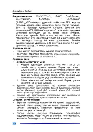 Ç¿ðõ ñóäàñíû áýëäìýë

Ôàðìàêîêèíåòèê: Vd=3.2-7.3ë/êã, F=0.7, C=>0.8íã/ìë,
  Ctoxic=>2íã/ìë,         t1/2=39öàã,               CL=4.5ë/öàã
  (1.02CLcr+57ìë/ìèíóò), óóðàãòàé õîëáîãäîëò 27%, õîäîîä
  ãýäýñíèé çàìààñ ñàéí øèìýãäýíý, áèåä ñàéòàð òàðõàíà,
  60% íü áººðººð õóâèðàëã¿é ÿëãàðíà, áººðíèé áóñ
  ýëèìèíàöè 40%, 6.8% íü “ãýäýñ-ýëýã” ãýñýí òîéðãîîð äàõèí
  øèìýãäýæ ýðãýëääýã. Åð íü áèåýñ óäààí ÿëãàðíà.
  Õýðýãëýñýí òóíãèéí 20% îð÷èì íü íýã õîíîãò áèåýñ
  ãàäàãøèëäàã. Óóæ õýðýãëýõýä ¿éëäýë 0.5-2 öàãò ýõýëæ, 2-6
  öàãò îðãèëäîî õ¿ðýýä 3-4 õîíîã ¿ðãýëæèëíý. Âåíèéí
  ñóäñààð òàðèõàä ¿éëäýë íü 5-30 ìèíóòàíä ýõýëæ, 1-4 öàãò
  îðãèëäîî õ¿ðýýä, 3-4 õîíîã ¿ðãýëæèëíý.
Õýðýãëýõ çààëò:
• Ç¿ðõíèé ¿éë àæèëëàãààíû õóðö áà àðõàã äóòàãäàë,
• Òîñãóóðûí ãàðàëòàé òàõè-àðèòìè /ïàðîêñèçìàë òàõèêàðäè,
   òîñãóóðûí ôèáðèëÿöè áà ÷è÷èãíýý ã.ì./.
Õýðýãëýõ àðãà:
• Äýýðõ ýìãýã¿¿äèéí ¿åä:
   ◊ Íàñàíä õ¿ðýã÷äýä: öîõèëòûí òóí: 0.5-1 ìã-ûã 24
        öàãèéí äîòîð õóâààæ óóëãàíà. Áàðèõ òóí: õîíîãò
        0.125-0.5 ìã-ûã /äóíä÷ààð 0.25 ìã/ óóëãàíà. Ç¿ðõíèé õýì
        àëäàãäëûí ¿åä ¿ð ä¿íãýýñ íü õàìààðóóëàí äýýðõýýñ
        àðàé èõ òóíãààð õýðýãëýæ áîëíî. Ýëýã, áººðíèé ¿éë
        àæèëëàãàà àëäàãäñàí ¿åä òóíã áàãàñãàæ õýðýãëýíý.
   ◊ 65-ààñ äýýø íàñòàé ºíäºð íàñòàíä: Áàðèõ òóíäàà
        õîíîãò 0.125 ìã-ààð óóëãàíà.
⇒     Ç¿ðõíèé àðõàã äóòìàãøëûí ¿åä ç¿ðõíèé ãëèêîçèäûã
      äèãèòàëñæóóëàëò õèéí õýðýãëýõ áºãººä äèãèòàëñæóóëàëòûã
      õóðäàí (1õîíîãò), äóíä (2-3 õîíîãò), óäààí (5-7 õîíîãò)
      òåìïýýð òóñ òóñ ÿâóóëæ áîëíî.
⇒     Áººðíèé ¿éë àæèëëàãààíû äóòìàãøëûí ¿åä êðåàòèíèíû
      êëèðåíñòýé óÿëäóóëàí òóíã çîõèöóóëàí õýðýãëýíý.
Öýýðëýë, áîëãîîìæëîë:
• Ç¿ðõíèé ãëèêîçèäýä õàðøèëòàé áà ò¿¿íèé õîðäëîãîòîé,
   ç¿ðõíèé ñýðýë äàìæóóëàëòûí õîðèã, ç¿ðõíèé øèãäýýñ,
   öî÷ìîã ìèîêàðäèò, õîâäîëûí ôèáðèëëÿöè áà æè÷
   àãøèëòûí ¿åä õýðýãëýõã¿é.
• ªíäºð íàñòàí, ñèíóñûí áðàäèêàðäè, ãèïåðòðîôèê
   êàðäèîìèîïàòè, áººð, óóøèãíû ºâ÷ëºë, ãèïîòèðîéäèçì,
   æèðýìñýí áà õºõ¿¿ë ýõýä áîëãîîìæòîé õýðýãëýíý.

208
 