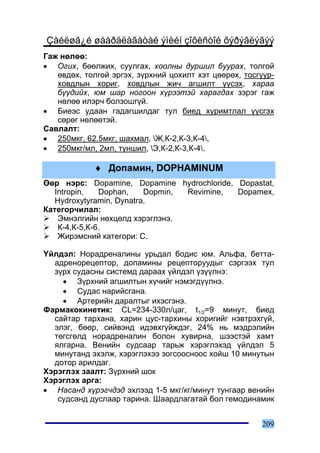 Çàéëøã¿é øààðäëàãàòàé ýìèéí çîõèñòîé õýðýãëýãýý
Ãàæ íºëºº:
• Îãèõ, áººëæèõ, ñóóëãàõ, õîîëíû äóðøèë áóóðàõ, òîëãîé
   ºâäºõ, òîëãîé ýðãýõ, ç¿ðõíèé öîõèëò õýò öººðºõ, òîñãóóð-
   õîâäëûí õîðèã, õîâäëûí æè÷ àãøèëò ¿¿ñýõ, õàðàà
   á¿¿äèéõ, þì øàð íîãîîí õ¿ðýýòýé õàðàãäàõ çýðýã ãàæ
   íºëºº èëýð÷ áîëçîøã¿é.
• Áèåýñ óäààí ãàäàãøèëäàã òóë áèåä õóðèìòëàë ¿¿ñãýõ
   ñºðºã íºëººòýé.
Ñàâëàëò:
• 250ìêã, 62.5ìêã, øàõìàë, Æ,Ê-2,Ê-3,Ê-4,
• 250ìêã/ìë, 2ìë, òóíøèë, Ý,Ê-2,Ê-3,Ê-4.

             ♦ Äîïàìèí, DOPHAMINUM
ªºð íýðñ: Dopamine, Dopamine hydrochloride, Dopastat,
   Intropin,   Dophan,    Dopmin, Revimine, Dopamex,
   Hydroxytyramin, Dynatra.
Êàòåãîð÷èëàë:
    Ýìíýëãèéí íºõöºëä õýðýãëýíý.
    Ê-4,Ê-5,Ê-6.
    Æèðýìñíèé êàòåãîðè: Ñ.

¯éëäýë: Íîðàäðåíàëèíû óðüäàë áîäèñ þì. Àëüôà, áåòòà-
  àäðåíîðåöåïòîð, äîïàìèíû ðåöåïòîðóóäûã ñýðãýýõ òóë
  ç¿ðõ ñóäàñíû ñèñòåìä äàðààõ ¿éëäýë ¿ç¿¿ëíý:
    • Ç¿ðõíèé àãøèëòûí õ¿÷èéã íýìýãä¿¿ëíý.
    • Ñóäàñ íàðèéñãàíà.
    • Àðòåðèéí äàðàëòûã èõýñãýíý.
Ôàðìàêîêèíåòèê: CL=234-330ë/öàã, t1/2=9 ìèíóò, áèåä
  ñàéòàð òàðõàíà, õàðèí öóñ-òàðõèíû õîðèãèéã íýâòðýõã¿é,
  ýëýã, áººð, ñèéâýíä èäýâõã¿éæäýã, 24% íü ìýäðýëèéí
  òºãñãºëä íîðàäðåíàëèí áîëîí õóâèðíà, øýýñòýé õàìò
  ÿëãàðíà. Âåíèéí ñóäñààð òàðüæ õýðýãëýõýä ¿éëäýë 5
  ìèíóòàíä ýõýëæ, õýðýãëýõýý çîãñîîñíîîñ õîéø 10 ìèíóòûí
  äîòîð àðèëäàã.
Õýðýãëýõ çààëò: Ç¿ðõíèé øîê
Õýðýãëýõ àðãà:
• Íàñàíä õ¿ðýã÷äýä ýõëýýä 1-5 ìêã/êã/ìèíóò òóíãààð âåíèéí
   ñóäñàíä äóñëààð òàðèíà. Øààðäëàãàòàé áîë ãåìîäèíàìèê


                                                       209
 