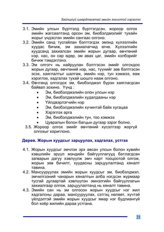 Çàéëøã¿é øààðäëàãàòàé ýìèéí çîõèñòîé õýðýãëýý

3.1. Ýìèéí óëñûí á¿ðòãýëä á¿ðòãýãäñýí, æîðîîð îëãîõ
     ýìèéí æàãñààëòàíä îðñîí ýì, áèîáýëäìýëèéã òóõàéí
     æîðûã ¿íäýñëýí ýìèéí ñàíãààñ îëãîíî.
3.2. Ýìèéí ñàíä òóñãàéëàí áýëòãýãäýõ ýìýíä õ¿ëýýëãèéí
     õóóäàñ áè÷èæ, ýì çàõèàëàã÷èä ºãíº. Õ¿ëýýëãèéí
     õóóäñàíä çàõèàëñàí ýìèéí æîðûí äóãààð, ºâ÷òºíèé
     íýð, íàñ, îí ñàð ºäºð, ýì àâàõ öàã, ýìèéí õýëáýðèéã
     áè÷èæ òýìäýãëýíý.
3.3. Ýì îëãîã÷ íü íàéðóóëàí áýëòãýñýí ýìèéã îëãîõäîî
     æîðûí äóãààð, ºâ÷òºíèé íýð, íàñ, ò¿¿íèéã çºâ áýëòãýñýí
     ýñýõ, õàÿãëàëòûã øàëãàæ, ýìèéí íýð, òóí õýìæýý, ÿàæ
     õýðýãëýõ, õàäãàëàõ òóõàé øîøãî íààæ îëãîíî.
3.4. ªâ÷òºíä îëãîãäîõ ýì, áèîáýëäìýë á¿ðýí õàÿãëàãäñàí
     áàéâàë çîõèíî. ¯¿íä :
        •   Ýì, áèîáýëäìýëèéí îëîí óëñûí íýð
        •   Ýì, áèîáýëäìýëèéí õóäàëäààíû íýð
        •   ¯éëäâýðëýã÷èéí íýð
        •   Ýì, áèîáýëäìýëèéí õ¿÷èíòýé áàéõ õóãàöàà
        •   Õýðýãëýõ àðãà
        •   Ýì, áèîáýëäìýëèéí òóí, òîî õýìæýý
        •   Öóâðàëûí áîëîí áàãöûí äóãààð çýðýã áîëíî.
 3.5. Æîðîîð îëãîõ ýìèéã ºâ÷òºíèé õ¿ñýëòýýð æîðã¿é
      îëãîõûã õîðèãëîíî.

Äºðºâ. Æîðûí õóóäñûã çàðöóóëàõ, õàäãàëàõ, óñòãàõ

4.1. Æîðûí õóóäñûã ýì÷ëýõ ýðõ àâñàí óëñûí áîëîí õóâèéí
     õýâøëèéí ýð¿¿ë ìýíäèéí áàéãóóëëàãóóä áàòëàãäñàí
     çàãâàðûí äàãóó õýâë¿¿ëæ ýì÷ íàðò òîîöîîòîé îëãîæ,
     æîðûí çºâ áè÷èëò, õóóäàñíû çàðöóóëàëòàíä õÿíàëò
     òàâèíà.
4.2. Ìàíñóóðóóëàõ ýìèéí æîðûí õóóäñûã ýì, áèîáýëäìýë,
     ýì÷èëãýýíèé ÷àíàðûí õÿíàëòûí àëáà íýãäñýí æóðìààð
     òóñãàé äóãààðòàé õýâë¿¿ëýí ýìíýëãèéí áàéãóóëëàãûí
     çàõèàëãààð îëãîæ, çàðöóóëàëòàíä íü õÿíàëò òàâèíà.
4.3. Ýìèéí ñàí íü ýì îëãîñîí æîðûí õóóäñûã íýã æèë
     õàäãàëñíû äàðàà, ìàíñóóðóóëàõ, ñýòãýö íºëººò, õ¿÷òýé
     ¿éëäýëòýé ýìèéí æîðûí õóóäñûã ÿìàð íýã áóäëèàíã¿é
     áîë õî¸ð æèëèéí äàðàà óñòãàíà.


                                                             21
 