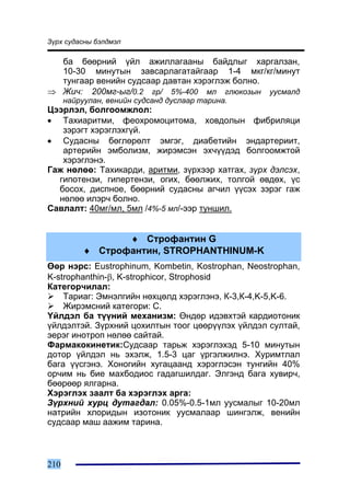 Ç¿ðõ ñóäàñíû áýëäìýë

  áà áººðíèé ¿éë àæèëëàãààíû áàéäëûã õàðãàëçàí,
  10-30 ìèíóòûí çàâñàðëàãàòàéãààð 1-4 ìêã/êã/ìèíóò
  òóíãààð âåíèéí ñóäñààð äàâòàí õýðýãëýæ áîëíî.
⇒ Æè÷: 200ìã-ûã/0.2 ãð/ 5%-400 ìë ãëþêîçûí óóñìàëä
      íàéðóóëàí, âåíèéí ñóäñàíä äóñëààð òàðèíà.
Öýýðëýë, áîëãîîìæëîë:
• Òàõèàðèòìè, ôåîõðîìîöèòîìà, õîâäîëûí ôèáðèëÿöè
   çýðýãò õýðýãëýõã¿é.
• Ñóäàñíû áºãëºðºëò ýìãýã, äèàáåòèéí ýíäàðòåðèèò,
   àðòåðèéí ýìáîëèçì, æèðýìñýí ýõ÷¿¿äýä áîëãîîìæòîé
   õýðýãëýíý.
Ãàæ íºëºº: Òàõèêàðäè, àðèòìè, ç¿ðõýýð õàòãàõ, ç¿ðõ äýëñýõ,
  ãèïîòåíçè, ãèïåðòåíçè, îãèõ, áººëæèõ, òîëãîé ºâäºõ, ¿ñ
  áîñîõ, äèñïíîå, áººðíèé ñóäàñíû àã÷èë ¿¿ñýõ çýðýã ãàæ
  íºëºº èëýð÷ áîëíî.
Ñàâëàëò: 40ìã/ìë, 5ìë /4%-5 ìë/-ýýð òóíøèë.


                  ♦ Ñòðîôàíòèí G
           ♦ Ñòðîôàíòèí, STROPHANTHINUM-K
ªºð íýðñ: Eustrophinum, Kombetin, Kostrophan, Neostrophan,
K-strophanthin-β, K-strophicor, Strophosid
Êàòåãîð÷èëàë:
    Òàðèàã: Ýìíýëãèéí íºõöºëä õýðýãëýíý, Ê-3,Ê-4,K-5,K-6.
    Æèðýìñíèé êàòåãîðè: C.
¯éëäýë áà ò¿¿íèé ìåõàíèçì: ªíäºð èäýâõòýé êàðäèîòîíèê
¿éëäýëòýé. Ç¿ðõíèé öîõèëòûí òîîã öººð¿¿ëýõ ¿éëäýë ñóëòàé,
ýåðýã èíîòðîï íºëºº ñàéòàé.
Ôàðìàêîêèíåòèê:Ñóäñààð òàðüæ õýðýãëýõýä 5-10 ìèíóòûí
äîòîð ¿éëäýë íü ýõýëæ, 1.5-3 öàã ¿ðãýëæèëíý. Õóðèìòëàë
áàãà ¿¿ñãýíý. Õîíîãèéí õóãàöààíä õýðýãëýñýí òóíãèéí 40%
îð÷èì íü áèå ìàõáîäèîñ ãàäàãøèëäàã. Ýëãýíä áàãà õóâèð÷,
áººðººð ÿëãàðíà.
Õýðýãëýõ çààëò áà õýðýãëýõ àðãà:
Ç¿ðõíèé õóðö äóòàãäàë: 0.05%-0.5-1ìë óóñìàëûã 10-20ìë
íàòðèéí õëîðèäûí èçîòîíèê óóñìàëààð øèíãýëæ, âåíèéí
ñóäñààð ìàø ààæèì òàðèíà.



210
 