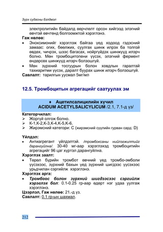 Ç¿ðõ ñóäàñíû áýëäìýë

   ýëåêòðîëèòèéí áàéäàëä ººð÷ëºëò îðñîí õèéãýýä ýëýãíèé
   ºâ÷òýé ºâ÷òºíä áîëãîîìæòîé õýðýãëýíý.
Ãàæ íºëºº:
• Ýíîêñèìîíèéã õýðýãëýæ áàéãàà ¿åä õîäîîä ãýäýñíèé
   çàìààñ: îãèõ, áººëæèõ, ñóóëãàõ øèíæ èëðýõ áà òîëãîé
   ºâäºõ, ÷è÷ðýõ, øýýñ áàãàñàõ, íîéðã¿éäýõ øèíæ¿¿ä èëýð÷
   áîëíî. Ìºí òðîìáîöèòîïåíè ¿¿ñýõ, ýëýãíèé ôåðìåíò
   ºíäºðñºõ øèíæ¿¿ä èëýð÷ áîëçîøã¿é.
• Ìºí ç¿ðõíèé òîñãóóðûí áîëîí õîâäëûí ãàðàëòàé
   òàõèàðèòìè ¿¿ñýõ, äàðàëò áóóðàõ øèíæ èëýð÷ áîëçîøã¿é.
Ñàâëàëò: òàðèëãûí óóñìàë 5ìã/ìë


12.5. Òðîìáîöèòûí àãðåãàöèéã ñààòóóëàõ ýì

              ♦ Àöåòèëñàëèöèëèéí õ¿÷èë
          ACIDUM ACETYLSALICYLICUM /2.1, 7.1-ä ¿ç/
Êàòåãîð÷èëàë:
   Æîðã¿é îëãîæ áîëíî.
   Ê-1,Ê-2,Ê-3,Ê-4,K-5,K-6.
   Æèðýìñíèé êàòåãîðè: C (æèðýìñíèé ñ¿¿ëèéí ãóðâàí ñàðä: D)

¯éëäýë:
•  Àíòèàãðåãàíò   ¿éëäýëòýé. /òðîìáîêñàíû íèéëýãæèëòèéã
                 30-40 ìã-ààð õýðýãëýõýä òðîìáîöèòèéí
      äàðàíãóéëíà/.
   àãðåãàöèéã 96 öàã õ¿ðòýë äàðàíãóéëíà.
Õýðýãëýõ çààëò:
• Òºðºë á¿ðèéí òðîìáîò ºâ÷íèé ¿åä òðîìáî-ýìáîëè
   ¿¿ñýõýýñ, ç¿ðõíèé áàõûí ¿åä ç¿ðõíèé øèãäýýñ ¿¿ñýõýýñ
   óðüä÷èëàí ñýðãèéëæ õýðýãëýíý.
Õýðýãëýõ àðãà:
• Òðîìáîîñ áîëîí ç¿ðõíèé øèãäýýñýýñ ñýðãèéëæ
   õýðýãëýõ áîë: 0.1-0.25 ãð-ààð ºäºðò íýã óäàà óóëãàæ
   õýðýãëýíý.
Öýýðëýë, Ãàæ íºëºº: 21.-ä ¿ç.
Ñàâëàëò: 0.1 ãð-ûí øàõìàë.



212
 