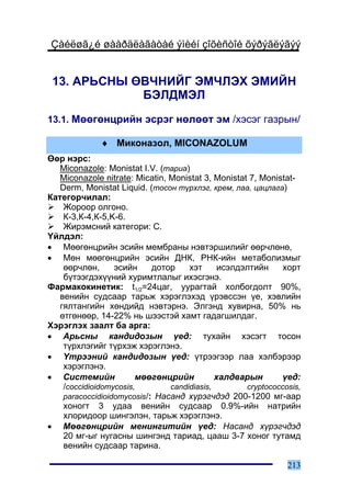 Çàéëøã¿é øààðäëàãàòàé ýìèéí çîõèñòîé õýðýãëýãýý


 13. ÀÐÜÑÍÛ ªÂ×ÍÈÉÃ ÝÌ×ËÝÕ ÝÌÈÉÍ
             ÁÝËÄÌÝË
13.1. Ìººãºíöðèéí ýñðýã íºëººò ýì /õýñýã ãàçðûí/

              ♦ Ìèêîíàçîë, MICONAZOLUM
ªºð íýðñ:
   Miconazole: Monistat I.V. (òàðèà)
   Miconazole nitrate: Micatin, Monistat 3, Monistat 7, Monistat-
   Derm, Monistat Liquid. (òîñîí ò¿ðõëýã, êðåì, ëàà, öàöëàãà)
Êàòåãîð÷èëàë:
    Æîðîîð îëãîíî.
    Ê-3,Ê-4,Ê-5,K-6.
    Æèðýìñíèé êàòåãîðè: C.
¯éëäýë:
• Ìººãºíöðèéí ýñèéí ìåìáðàíû íýâòýðøèëèéã ººð÷ëºíº,
• Ìºí ìººãºíöðèéí ýñèéí ÄÍÊ, ÐÍÊ-èéí ìåòàáîëèçìûã
    ººð÷ëºí,      ýñèéí     äîòîð    õýò     èñýëäýëòèéí     õîðò
    á¿òýýãäýõ¿¿íèé õóðèìòëàëûã èõýñãýíý.
Ôàðìàêîêèíåòèê: t1/2=24öàã, óóðàãòàé õîëáîãäîëò 90%,
   âåíèéí ñóäñààð òàðüæ õýðýãëýõýä ¿ðýâññýí ¿å, õýâëèéí
   ãÿëòàíãèéí õºíäèéä íýâòýðíý. Ýëãýíä õóâèðíà, 50% íü
   ºòãºíººð, 14-22% íü øýýñòýé õàìò ãàäàãøèëäàã.
Õýðýãëýõ çààëò áà àðãà:
• Àðüñíû êàíäèäîçûí ¿åä: òóõàéí õýñýãò òîñîí
    ò¿ðõëýãèéã ò¿ðõýæ õýðýãëýíý.
• ¯òðýýíèé êàíäèäîçûí ¿åä: ¿òðýýãýýð ëàà õýëáýðýýð
    õýðýãëýíý.
• Ñèñòåìèéí             ìººãºíöðèéí          õàëäâàðûí       ¿åä:
    /coccidioidomycosis,        candidiasis,        cryptococcosis,
    paracoccidioidomycosis/: Íàñàíä õ¿ðýã÷äýä 200-1200 ìã-ààð
    õîíîãò 3 óäàà âåíèéí ñóäñààð 0.9%-èéí íàòðèéí
    õëîðèäîîð øèíãýëýí, òàðüæ õýðýãëýíý.
• Ìººãºíöðèéí ìåíèíãèòèéí ¿åä: Íàñàíä õ¿ðýã÷äýä
    20 ìã-ûã íóãàñíû øèíãýíä òàðèàä, öààø 3-7 õîíîã òóòàìä
    âåíèéí ñóäñààð òàðèíà.

                                                               213
 