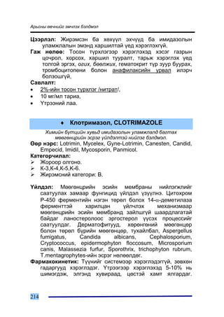 Àðüñíû ºâ÷íèéã ýì÷ëýõ áýëäìýë

Öýýðëýë: Æèðýìñýí áà õºõ¿¿ë ýõ÷¿¿ä áà èìèäàçîëûí
   óëàìæëàëûí ýìýíä õàðøèëòàé ¿åä õýðýãëýõã¿é.
Ãàæ íºëºº: Òîñîí ò¿ðõëýãýýð õýðýãëýõýä õýñýã ãàçðûí
   öî÷ðîë, õîðñîõ, õàðøèë òóóðàëò, òàðüæ õýðýãëýõ ¿åä
   òîëãîé ýðãýõ, îãèõ, áººëæèõ, ãåìàòîêðèò ò¿ð çóóð áóóðàõ,
   òðîìáîöèòîïåíè áîëîí àíàôèëàêñèéí óðâàë èëýð÷
   áîëçîøã¿é,
Ñàâëàëò:
• 2%-èéí òîñîí ò¿ðõëýã /íèòðàò/,
• 10 ìã/ìë òàðèà,
• ¯òðýýíèé ëàà.


            ♦ Êëîòðèìàçîë, CLOTRIMAZOLE
      Õèìèéí á¿òöèéí õóâüä èìèäàçîëûí óëàìæëàëä áàãòàõ
         ìººãºíöðèéí ýñðýã ¿éëäýëòýé íèéëýã áýëäìýë.
ªºð íýðñ: Lotrimin, Mycelex, Gyne-Lotrimin, Canesten, Candid,
   Empecid, Imidil, Mycosporin, Panmicol.
Êàòåãîð÷èëàë:
   Æîðîîð îëãîíî.
   Ê-3,Ê-4,Ê-5,K-6.
   Æèðýìñíèé êàòåãîðè: B.

¯éëäýë: Ìººãºíöðèéí ýñèéí ìåìáðàíû íèéëýãæëèéã
   ñààòóóëàõ çàìààð ôóíãèöèä ¿éëäýë ¿ç¿¿ëíý. Öèòîõðîì
   Ð-450 ôåðìåíòèéí íýãýí òºðºë áîëîõ 14-α-äåìåòèëàçà
   ôåðìåíòòýé       õàðèëöàí       ¿éë÷ëýõ       ìåõàíèçìààð
   ìººãºíöðèéí ýñèéí ìåìáðàíä çàéëøã¿é øààðäëàãàòàé
   áàéäàã ëàíîñòåðîëîîñ ýðãîñòåðîë ¿¿ñýõ ïðîöåññèéã
   ñààòóóëäàã. Äåðìàòîôèòóóä, õºðºíãºíèé ìººãºíöºð
   áîëîí òºðºë á¿ðèéí ìººãºíöºð, òóõàéëáàë, Aspergellus
   fumigatus,    Candida       albicans,      Cephalosporium,
   Cryptococcus, epidermophyton floccosum, Microsporium
   canis, Malassezia furfur, Sporothrix, trichophyton rubrum,
   T.mentagrophytes-èéí ýñðýã íºëººëäºã.
Ôàðìàêîêèíåòèê: Ò¿¿íèéã ñèñòåìýýð õýðýãëýäýãã¿é, çºâõºí
   ãàäàðãóóä õýðýãëýäýã. ¯òðýýãýýð õýðýãëýõýä 5-10% íü
   øèìýãäýæ, ýëãýíä õóâèðààä, öºñòýé õàìò ÿëãàðäàã.



214
 