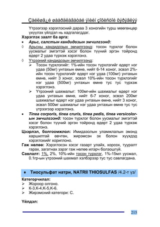 Çàéëøã¿é øààðäëàãàòàé ýìèéí çîõèñòîé õýðýãëýý
   ¯òðýýãýýð õýðýãëýñíèé äàðàà 3 õîíîãèéí òóðø ìººãºíöºð
   ¿õ¿¿ëýõ ¿éëäýë íü õàäãàëàãääàã.
Õýðýãëýõ çààëò áà àðãà:
• Àðüñ, ñàëñòûí êàíäèäîçûí ýì÷èëãýýíä:
◊ Àðüñíû êàíäèäîçûí ýì÷èëãýýíä: òîñîí ò¿ðõëýã áîëîí
   óóñìàëûã ýìãýãòýé õýñýã áîëîí ò¿¿íèé ýðãýí òîéðîíä
   ºäºðò 2 óäàà ò¿ðõýæ õýðýãëýíý.
◊ ¯òðýýíèé êàíäèäîçûí ýì÷èëãýýíä:
       Òîñîí ò¿ðõëýãèéã: 1%-èéí òîñîí ò¿ðõëýãèéã ºäºðò íýã
       óäàà (50ìã) óíòàõûí ºìíº, íèéò 6-14 õîíîã, ýñâýë 2%-
       èéí òîñîí ò¿ðõëýãèéã ºäºðò íýã óäàà (100ìã) óíòàõûí
       ºìíº, íèéò 3 õîíîã, ýñâýë 10%-èéí òîñîí ò¿ðõëýãèéã
       íýã óäàà (500ìã) óíòàõûí ºìíº òóñ òóñ ò¿ðõýæ
       õýðýãëýíý.
       ¯òðýýíèé øàõìàëûã: 100ìã-èéí øàõìàëûã ºäºðò íýã
       óäàà óíòàõûí ºìíº, íèéò 6-7 õîíîã, ýñâýë 200ìã
       øàõìàëûã ºäºðò íýã óäàà óíòàõûí ºìíº, íèéò 3 õîíîã,
       ýñâýë 500ìã øàõìàëûã íýã óäàà óíòàõûí ºìíº òóñ òóñ
       ¿òðýýãýýð õýðýãëýíý.
• Tinea corporis, tinea cruris, tinea pedis, tinea versicolor-
   ûí ýì÷èëãýýíä: òîñîí ò¿ðõëýã áîëîí óóñìàëûã ýìãýãòýé
   õýñýã áîëîí ò¿¿íèé ýðãýí òîéðîíä ºäºðò 2 óäàà ò¿ðõýæ
   õýðýãëýíý.
Öýýðëýë, áîëãîîìæëîë: Èìèäàçîëûí óëàìæëàëûí ýìýíä
   õàðøèëòàé ºâ÷òºí, æèðýìñýí ýõ áîëîí õ¿¿õäýä
   õýðýãëýõèéã õîðèãëîíî.
Ãàæ íºëºº: Õýðýãëýñýí õýñýã ãàçàðò óëàéõ, õîðñîõ, òóóðàëò
   ãàðàõ, çàãàòíàõ çýðýã ãàæ íºëºº èëýð÷ áîëçîøã¿é.
Ñàâëàëò: 1%, 2%, 10%-èéí òîñîí ò¿ðõëýã, 1%-15ìë óóñìàë,
   0.1ãð-ûí ¿òðýýíèé øàõìàë õýëáýðýýð òóñ òóñ ñàâëàãäàíà.


♦ Òèîñóëüôàò íàòðè, NATRII THIOSULFAS /4.2-ò ¿ç/
Êàòåãîð÷èëàë:
   Æîðîîð îëãîíî.
   Ê-3,Ê-4,K-5,K-6.
   Æèðýìñíèé êàòåãîðè: C.

¯éëäýë:

                                                          215
 