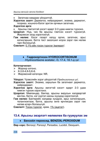 Àðüñíû ºâ÷íèéã ýì÷ëýõ áýëäìýë


• Çàãàòíàà íàìäààõ ¿éëäýëòýé.
Õýðýãëýõ çààëò: Äåðìàòîç, íåéðîäåðìèò, ýêçåìà, äåðìàòèò,
  ïñîðèàç, õîøíîãî-áýëýã ýðõòýí îð÷ìûí çàãàòíàà.
Õýðýãëýõ àðãà:
• Àðüñíû ãýìòýëòýé õýñýãò ºäºðò 2-3 óäàà íèìãýí ò¿ðõýíý.
Öýýðëýë: Í¿ä, ÷èõ áà àðüñíû ãýìòñýí õýñýãò ò¿ðõýõã¿é.
  Æèðýìñýí ýõýä õýðýãëýõã¿é.
Ãàæ íºëºº: Õýñýã ãàçàðò õàëóó îðãèõ, çàãàòíàõ, àðüñ
  õàòèíãàðøèõ, áàòãà òºñò ýìçýãøèë èëðýõ çýðýã ãàæ íºëºº
  ãàð÷ áîëçîøã¿é.
Ñàâëàëò: 0.1%-èéí òîñîí ò¿ðõëýã /âàëåðàò/.



        ♦ Ãèäðîêîðòèçîí HYDROCORTISONUM
         /Hydrocortisone acetate/, /3, 17.4, 18.1-ä ¿ç/

Êàòåãîð÷èëàë:
   Æîðîîð îëãîíî.
   Ê-3,Ê-4,Ê-5,K-6.
   Æèðýìñíèé êàòåãîðè: NR.

¯éëäýë: ¯ðýâñëèéí ýñðýã ¿éëäýëòýé /Ïðåäíèçîëîíûã ¿ç/.
Õýðýãëýõ çààëò: Ýêçåìà, õàðøëûí áà çàãàòíààò äåðìàòîç,
  íåéðîäåðìèò.
Õýðýãëýõ àðãà: Àðüñíû ýìãýãòýé õýñýãò ºäºðò 2-3 óäàà
  íèìãýí ò¿ðõýæ õýðýãëýíý.
Öýýðëýë: Ìººãºíöºð, áàêòåð, àðüñíû âèðóñûí õàëäâàðòàé
  ºâ÷òºí, áàòãà, íýã õ¿ðòýë íàñíû õ¿¿õäýä õýðýãëýõã¿é.
Ãàæ íºëºº: Áàêòåðèéí õàëäâàð õ¿íäðýõ, àðüñ õàòèíãàðøèõ,
  òåëàíãèýêòàçè, áàòãà, àðüñíû ºíãº ºð÷ëºãäºõ çýðýã ãàæ
  íºëºº èëýð÷ áîëçîøã¿é.
Ñàâëàëò: Òîñîí ò¿ðõëýã, êðåì, 1% (àöåòàò).


13.4. Àðüñíû ýâýðëýãò íºëººëºõ áà ãóóæóóëàõ ýì
      ♦ Áåíçîéë ïåðîêñèä, BENZOIL-PEROXIDUM
ªºð íýðñ: Benoxyl, Panoxyl, Persadox, Lucidol, Desquam.

218
 