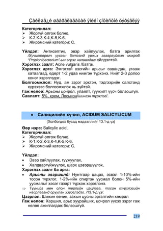 Çàéëøã¿é øààðäëàãàòàé ýìèéí çîõèñòîé õýðýãëýý
Êàòåãîð÷èëàë:
   Æîðã¿é îëãîæ áîëíî.
   Ê-2,Ê-3,Ê-4,K-5,K-6.
   Æèðýìñíèé êàòåãîðè: C.

¯éëäýë:    Àíòèñåïòèê,   ýâýð   õàéëóóëàõ,     áàòãà   àðèëãàõ
    /Õ¿÷èëòºðºã÷ ¿¿ñãýí áàòãàíä ¿ðæèõ àãààðã¿éòýí ìèêðîá
    “Propionibacterium”-ûí ýñðýã íºëººëäºã/ ¿éëäýëòýé.
Õýðýãëýõ çààëò: Acne vulgaris /áàòãà/.
Õýðýãëýõ àðãà: Ýìãýãòýé õýñãèéí àðüñûã ñàâàíäàí, óãààæ
  õàòààãààä, ºäºðò 1-2 óäàà íèìãýí ò¿ðõýíý. Íèéò 2-3 äîëîî
  õîíîã õýðýãëýäýã.
Áîëãîîìæëîë: Í¿ä, àì çýðýã ýðõòýí, òýäãýýðèéí ñàëñòàíä
  õ¿ðýõýýñ áîëãîîìæëîõ íü ç¿éòýé.
Ãàæ íºëºº: Àðüñíû öî÷ðîë, óëàéëò, ãóóæèëò ¿¿ñ÷ áîëçîøã¿é.
Ñàâëàëò: 5%, êðåì, Ëîñüèîí/øèíãýí ò¿ðõëýã/.



     ♦ Ñàëèöèëèéí õ¿÷èë, ACIDUM SALICYLICUM
            (Õîëáîãäîõ áóñàä ìýäýýëëèéã 13.1-ä ¿ç)
ªºð íýðñ: Salicylic acid,
Êàòåãîð÷èëàë:
   Æîðã¿é îëãîæ áîëíî.
   Ê-1,Ê-2,Ê-3,Ê-4,K-5,K-6.
   Æèðýìñíèé êàòåãîðè: C.

¯éëäýë:
• Ýâýð õàéëóóëàõ, ãóóæóóëàõ,
• Õàëäâàðã¿éæ¿¿ëýõ, øàðõ öýâýðø¿¿ëýõ,
Õýðýãëýõ çààëò áà àðãà:
• Àðüñíû ýâýðøèëä: Íóíòãààð öàöàõ, ýñâýë 1-10%-èéí
   òîñîí ò¿ðõëýã, 1-2%-èéí ñïèðòýí óóñìàë áîëîí 5%-èéí
   óóñìàëûã õýñýã ãàçàðò ò¿ðõýæ õýðýãëýíý.
⇒   Ò¿¿íèéã ìºí îëîí òºðëèéí öàöëàãà, òîñîí ò¿ðõëýãèéí
    íàéðëàãàíä îðóóëàí õýðýãëýäýã. /13.1-ä ¿ç/.
Öýýðëýë: Øèæèí ºâ÷èí, çàõûí öóñíû ýðãýëòèéí õÿìðàë
Ãàæ íºëºº: Õàðøèë, àðüñ õóóðàéøèõ, öî÷ðîë ¿¿ñýõ çýðýã ãàæ
  íºëºº àæèãëàãäàæ áîëçîøã¿é.

                                                           219
 