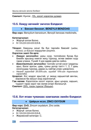 Àðüñíû ºâ÷íèéã ýì÷ëýõ áýëäìýë

Ñàâëàëò: Íóíòàã., 5%, õýñýãò õýðýãëýõ óóñìàë.


13.5. Õàìóó ºâ÷íèéã ýì÷ëýõ áýëäìýë
         ♦ Áåíçèë áåíçîàò, BENZYLII BENZOAS
ªºð íýðñ: Benzylium benzoicum, Benzylii benzoas medicinalis,

Êàòåãîð÷èëàë:
   Æîðã¿é îëãîæ áîëíî.
   Ê-1,Ê-2,Ê-3,Ê-4,K-5,K-6.

¯éëäýë: Õàìóóíû õà÷èã áà á¿õ òºðëèéí áººñèéã /óìäàã,
  òîëãîé, èõ áèåèéí/ õîðäóóëàí ¿õ¿¿ëíý.
Õýðýãëýõ çààëò áà àðãà:
• Õàìóóã ýì÷ëýõäýý: ¿äýø í¿¿ð, òîëãîéíîîñ áóñàä á¿õ
   áèåèéí àðüñàíä íèìãýí æèãä ò¿ðõýýä, ºãëºº çºâõºí í¿¿ð
   ãàðàà óãààíà. ¯¿íèéã 4 äýõ ºäðºº äàâòàí õèéíý.
• Áººñòºëòèéã ýì÷ëýõäýý: òîëãîéí ¿ñòýé õýñýã /óìäàãíû
   àðüñ, áýëýã ýðõòýí, öàâü, ãóÿíû äîòîð òàë/-ò 1, 3, 7 äàõü
   õîíîãóóäàä ò¿ðõýýä, äàðàà íü ñàéòàð óãààí öýâýðëýíý.
⇒     Íàñàíä õ¿ðýã÷äýä 20-25%-èéí, õ¿¿õäýä 10%-èéí ò¿ðõëýãèéã
      õýðýãëýäýã.
Öýýðëýë: Õýò ìýäðýã àðüñòàé, óã ýìýíä õàðøèëòàé ºâ÷òºí,
  æèðýìñýí áà õºõ¿¿ë ýõýä õýðýãëýõã¿é.
Ãàæ íºëºº: Õýðýãëýñýí õýñýãò õîðñîõ, àðüñ öî÷ðîõ, õàðøèë,
  òóóðàëò ãàðàõ çýðýã ãàæ íºëºº èëýð÷ áîëçîøã¿é.
Ñàâëàëò: 25%, òîñîí ò¿ðõëýã Ëîñüîí.



13.6. Õýò ÿãààí òóÿàíààñ õàìãààëàõ ýìèéí áýëäìýë
             ♦ Öàéðûí èñýë, ZINCI OXYDUM
ªºð íýðñ: ZnO, Zincum oxydatum, Zinc oxide.
Êàòåãîð÷èëàë:
   Æîðã¿é îëãîæ áîëíî.
   Ê-1,Ê-2,Ê-3,Ê-4,K-5,K-6.
   Æèðýìñíèé êàòåãîðè: C.

220
 