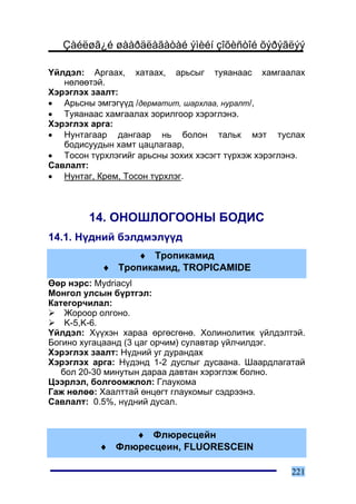 Çàéëøã¿é øààðäëàãàòàé ýìèéí çîõèñòîé õýðýãëýý

¯éëäýë: Àðãààõ, õàòààõ, àðüñûã òóÿàíààñ õàìãààëàõ
   íºëººòýé.
Õýðýãëýõ çààëò:
• Àðüñíû ýìãýã¿¿ä /äåðìàòèò, øàðõëàà, íóðàëò/,
• Òóÿàíààñ õàìãààëàõ çîðèëãîîð õýðýãëýíý.
Õýðýãëýõ àðãà:
• Íóíòàãààð äàíãààð íü áîëîí òàëüê ìýò òóñëàõ
   áîäèñóóäûí õàìò öàöëàãààð,
• Òîñîí ò¿ðõëýãèéã àðüñíû çîõèõ õýñýãò ò¿ðõýæ õýðýãëýíý.
Ñàâëàëò:
• Íóíòàã, Êðåì, Òîñîí ò¿ðõëýã.



        14. ÎÍÎØËÎÃÎÎÍÛ ÁÎÄÈÑ
14.1. Í¿äíèé áýëäìýë¿¿ä
                ♦ Òðîïèêàìèä
           ♦ Òðîïèêàìèä, TROPICAMIDE
ªºð íýðñ: Mydriacyl
Ìîíãîë óëñûí á¿ðòãýë:
Êàòåãîð÷èëàë:
    Æîðîîð îëãîíî.
    K-5,K-6.
¯éëäýë: Õ¿¿õýí õàðàà ºðãºñãºíº. Õîëèíîëèòèê ¿éëäýëòýé.
Áîãèíî õóãàöààíä (3 öàã îð÷èì) ñóëàâòàð ¿éë÷èëäýã.
Õýðýãëýõ çààëò: Í¿äíèé óã äóðàíäàõ
Õýðýãëýõ àðãà: Í¿äýíä 1-2 äóñëûã äóñààíà. Øààðäëàãàòàé
   áîë 20-30 ìèíóòûí äàðàà äàâòàí õýðýãëýæ áîëíî.
Öýýðëýë, áîëãîîìæëîë: Ãëàóêîìà
Ãàæ íºëºº: Õààëòòàé ºíöºãò ãëàóêîìûã ñýäðýýíý.
Ñàâëàëò: 0.5%, í¿äíèé äóñàë.


                ♦ Ôëþðåñöåéí
           ♦ Ôëþðåñöåèí, FLUORESCEIN

                                                     221
 