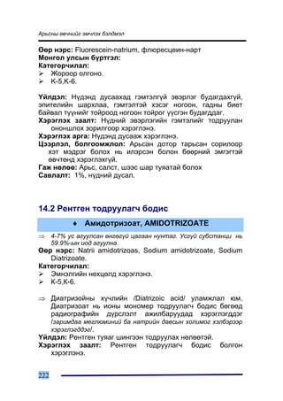 Àðüñíû ºâ÷íèéã ýì÷ëýõ áýëäìýë

ªºð íýðñ: Fluorescein-natrium, ôëþðåñöåèí-íàðò
Ìîíãîë óëñûí á¿ðòãýë:
Êàòåãîð÷èëàë:
   Æîðîîð îëãîíî.
   K-5,K-6.

¯éëäýë: Í¿äýíä äóñààõàä ãýìòýëã¿é ýâýðëýã áóäàãäàõã¿é,
ýïèòåëèéí øàðõëàà, ãýìòýëòýé õýñýã íîãîîí, ãàäíû áèåò
áàéâàë ò¿¿íèéã òîéðîîä íîãîîí òîéðîã ¿¿ñãýí áóäàãääàã.
Õýðýãëýõ çààëò: Í¿äíèé ýâýðëýãèéí ãýìòýëèéã òîäðóóëàí
    îíîíøëîõ çîðèëãîîð õýðýãëýíý.
Õýðýãëýõ àðãà: Í¿äýíä äóñààæ õýðýãëýíý.
Öýýðëýë, áîëãîîìæëîë: Àðüñàí äîòîð òàðüñàí ñîðèëîîð
   õýò ìýäðýã áîëîõ íü èëýðñýí áîëîí áººðíèé ýìãýãòýé
   ºâ÷òºíä õýðýãëýõã¿é.
Ãàæ íºëºº: Àðüñ, ñàëñò, øýýñ øàð òóÿàòàé áîëîõ
Ñàâëàëò: 1%, í¿äíèé äóñàë.



14.2 Ðåíòãåí òîäðóóëàã÷ áîäèñ
            ♦ Àìèäîòðèçîàò, AMIDOTRIZOATE
⇒     4-7% óñ àãóóëñàí ºíãºã¿é öàãààí íóíòàã. Óñã¿é ñóáñòàíöè íü
      59.9%-ûí èîä àãóóëíà.
ªºð íýðñ: Natrii amidotrizoas, Sodium amidotrizoate, Sodium
   Diatrizoate.
Êàòåãîð÷èëàë:
   Ýìíýëãèéí íºõöºëä õýðýãëýíý.
   Ê-5,Ê-6.

⇒ Äèàòðèçîéíû õ¿÷ëèéí /Diatrizoic acid/ óëàìæëàë þì.
   Äèàòðèçîàò íü èîíû ìîíîìåð òîäðóóëàã÷ áîäèñ áºãººä
   ðàäèîãðàôèéí ä¿ðñëýëò àæèëáàðóóäàä õýðýãëýãääýã
   /çàðèìäàà ìåãëþìèíèé áà íàòðèéí äàâñûí õîëèìîã õýëáýðýýð
   õýðýãëýãääýã/.
¯éëäýë: Ðåíòãåí òóÿàã øèíãýýí òîäðóóëàõ íºëººòýé.
Õýðýãëýõ çààëò: Ðåíòãåí òîäðóóëàã÷ áîäèñ áîëãîí
   õýðýãëýíý.


222
 