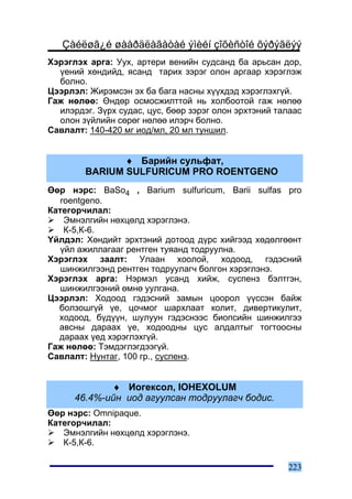 Çàéëøã¿é øààðäëàãàòàé ýìèéí çîõèñòîé õýðýãëýý
Õýðýãëýõ àðãà: Óóõ, àðòåðè âåíèéí ñóäñàíä áà àðüñàí äîð,
  ¿åíèé õºíäèéä, ÿñàíä òàðèõ çýðýã îëîí àðãààð õýðýãëýæ
  áîëíî.
Öýýðëýë: Æèðýìñýí ýõ áà áàãà íàñíû õ¿¿õäýä õýðýãëýõã¿é.
Ãàæ íºëºº: ªíäºð îñìîñæèëòòîé íü õîëáîîòîé ãàæ íºëºº
  èëýðäýã. Ç¿ðõ ñóäàñ, öóñ, áººð çýðýã îëîí ýðõòýíèé òàëààñ
  îëîí ç¿éëèéí ñºðºã íºëºº èëýð÷ áîëíî.
Ñàâëàëò: 140-420 ìã èîä/ìë, 20 ìë òóíøèë.


               ♦ Áàðèéí ñóëüôàò,
        BARIUM SULFURICUM PRO ROENTGENO
ªºð íýðñ: BaSo4 , Barium sulfuricum, Barii sulfas pro
   roentgeno.
Êàòåãîð÷èëàë:
    Ýìíýëãèéí íºõöºëä õýðýãëýíý.
    Ê-5,Ê-6.
¯éëäýë: Õºíäèéò ýðõòýíèé äîòîîä ä¿ðñ õèéãýýä õºäºëãººíò
   ¿éë àæèëëàãààã ðåíòãåí òóÿàíä òîäðóóëíà.
Õýðýãëýõ çààëò: Óëààí õîîëîé, õîäîîä, ãýäýñíèé
   øèíæèëãýýíä ðåíòãåí òîäðóóëàã÷ áîëãîí õýðýãëýíý.
Õýðýãëýõ àðãà: Íýðìýë óñàíä õèéæ, ñóñïåíç áýëòãýí,
   øèíæèëãýýíèé ºìíº óóëãàíà.
Öýýðëýë: Õîäîîä ãýäýñíèé çàìûí öîîðîë ¿¿ññýí áàéæ
  áîëçîøã¿é ¿å, öî÷ìîã øàðõëààò êîëèò, äèâåðòèêóëèò,
  õîäîîä, á¿ä¿¿í, øóëóóí ãýäýñíýýñ áèîïñèéí øèíæèëãýý
  àâñíû äàðààõ ¿å, õîäîîäíû öóñ àëäàëòûã òîãòîîñíû
  äàðààõ ¿åä õýðýãëýõã¿é.
Ãàæ íºëºº: Òýìäýãëýãäýýã¿é.
Ñàâëàëò: Íóíòàã, 100 ãð., ñóñïåíç.


             ♦ Èîãåêñîë, IOHEXOLUM
      46.4%-èéí èîä àãóóëñàí òîäðóóëàã÷ áîäèñ.
ªºð íýðñ: Omnipaque.
Êàòåãîð÷èëàë:
   Ýìíýëãèéí íºõöºëä õýðýãëýíý.
   Ê-5,Ê-6.

                                                       223
 