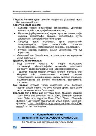 Õàëäâàðã¿éæ¿¿ëýõ áà ¿æëèéí ýñðýã áîäèñ



¯éëäýë: Ðåíòãåí òóÿàã øèíãýýí òîäðóóëàõ ¿éëäýëòýé èîíû
  áóñ ìîíîìåð áîäèñ.
Õýðýãëýõ çààëò áà àðãà:
 • Ñóäñààð òàðüæ: àíãèîãðàôè, ôëåáîãðàôè, óðîãðàôè,
    êîìïüþòåðèéí òîìîãðàôèéí øèíæèëãýýíä,
 • Íóãàñàíä (ñóáàðàõíîèäàëü) òàðüæ: íóãàñíû ìèåëîãðàôè,
    öýýæíèé ìèåëîãðàôè, òàðõèíû ìèåëîãðàôè, ñóóðü
    öèñòåðíèéí êîìïüþòåðèéí òîìîãðàôè,
 • Õºíäèéä      òàðüæ:   àòðîãðàôè,    àðûí    ýíäîñêîïèéí
    ïàíêðåàòîãðàôè,     àðûí     ýíäîñêîïèéí      õîëàíãèî-
    ïàíêðåàòîãðàôè, ãèñòåðîñàëüïèíãîãðàôè, ñèàëîãðàôè,
 • Óóëãàæ: õîäîîä ãýäýñíèé çàìûã øèíæëýõýä òóñ òóñ
    õýðýãëýíý.
⇒ ªâ÷òºíèé íàñ, áèåèéí æèí, õýðýãëýõ çààëòûã õàðãàëçàí
   òóíã òîãòîîíî.
Öýýðëýë, áîëãîîìæëîë:
◊ Èîä àãóóëñàí íýãäýëä õýò ìýäðýã òîõèîëäîëä
   õýðýãëýõã¿é.    Ìèåëîãðàôèéí     òåõíèêèéí    øààðäëàãà
   õàíãààã¿é áîëîí õàëäâàðûí ¿åä íóãàñààð õýðýãëýõã¿é.
◊ Òîäîòãîã÷ áîäèñò ìýäðýã, ãóóðñàí õîîëîéí áàãòðàà, ýëýã
   áººðíèé      ¿éë    àæèëëàãààíû      èëýðõèé     õÿìðàë,
   òèðåîòîêñèêîç, ÷èõðèéí øèæèí, öóñíû ñèéâýíä êðåàòèíèí
   500ììîëüë-ýýñ èõ áîëñîí òîõèîëäîëä áîëãîîìæòîé
   õýðýãëýíý.
Ãàæ íºëºº: Ñóäñààð òàðüæ õýðýãëýõýä îãèõ, áººëæèõ,
  òàðüñàí õýñýãò ºâäºõ, ò¿ð çóóð õàëóóí îðãèõ, àðüñ óëàéõ
  çýðýã ãàæ íºëºº èëýð÷ áîëçîøã¿é.
Ñàâëàëò: 1ìë-ò 180ìã èîä àãóóëñàí 10ìë, 15ìë-èéí ôëàêîí,
  1ìë-ò 240ìã èîä àãóóëñàí 10ìë, 20ìë, 50ìë-èéí ôëàêîí,
  1ìë-ò 300ìã èîä àãóóëñàí 10ìë, 20ìë, 50ìë, 100ìë-èéí
  ôëàêîí, 1ìë-ò 350ìã èîä àãóóëñàí 20ìë, 50ìë, 100ìë-èéí
  ôëàêîíä 1ìë-ò 140-350ìã èîä àãóóëñàí 5ìë,10ìë,20ìë
  àìïóë òóñ òóñ ñàâëàãäàíà.


              ♦ Èîïàíîéêèéí õ¿÷èë
      ♦ Èîïàíîéêèéí õ¿÷èë, ACIDUM IOPANOICUM
         66.7% îð÷èì èîä àãóóëñàí òîäðóóëàã÷ áîäèñ

224
 