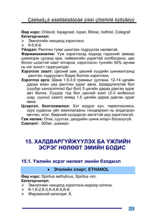 Çàéëøã¿é øààðäëàãàòàé ýìèéí çîõèñòîé õýðýãëýý

ªºð íýðñ: Chlevid, Iopagnost, Iopan, Bilirac, Iodtriol, Colegraf.
Êàòåãîð÷èëàë:
    Ýìíýëãèéí íºõöºëä õýðýãëýíý.
    Ê-5,Ê-6.
¯éëäýë: Ðåíòãåí òóÿàã øèíãýýí òîäðóóëàõ íºëººòýé.
Ôàðìàêîêèíåòèê: Óóæ õýðýãëýõýä õîäîîä ãýäýñíèé çàìààñ
øèìýãäýí öóñàíä îðæ, ñèéâýíãèéí óóðàãòàé õîëáîãäîíî, öºñ
áîëîí øýýñòýé õàìò ÿëãàðíà, õýðýãëýñýí òóíãèéí 50% îð÷èì
íü íýã õîíîãò ãàäàãøèëäàã.
Õýðýãëýõ çààëò: Öºñíèé çàì, öºñíèé õ¿¿äèéí øèíæèëãýýíä
    ðåíòãåí òîäðóóëàã÷ áîäèñ áîëãîí õýðýãëýíý.
Õýðýãëýõ àðãà: Øºíº 1.5-3.0 ãðàììûã óóëãàíà. 12-14 öàãèéí
   äàðàà ºëºí ¿åä ðåíòãåí çóðàã àâíà. Øààðäëàãàòàé áîë
   (ñ¿¿äýð õàíãàëòòàé áóñ áîë) 3 öàãèéí äàðàà äàâòàí çóðàã
   àâ÷ áîëíî. Ñ¿¿äýð òîä áîë öºñíèé õîîë (2-3 ºíäºãíèé
   øàð, ñ¿¿íèé õàìò) ºãººä 1.5 öàãèéí äàðàà äàâòàí çóðàã
   àâíà.
Öýýðëýë, áîëãîîìæëîë: Õýò ìýäðýã õ¿í, òèðåîòîêñèêîç,
   ç¿ðõ ñóäàñíû ¿éë àæèëëàãààíû òýíöâýðæèë íü àëäàãäñàí
   ºâ÷òºí, ýëýã, áººðíèé õ¿íäýðñýí ýìãýãòýé ¿åä õýðýãëýõã¿é.
Ãàæ íºëºº: Îãèõ, ñóóëãàõ, äèçóðèéí øèíæ èëýð÷ áîëçîøã¿é.
Ñàâëàëò: 500ìã, øàõìàë.



  15. ÕÀËÄÂÀÐÃ¯ÉÆ¯¯ËÝÕ ÁÀ ¯ÆËÈÉÍ
       ÝÑÐÝÃ ÍªËªªÒ ÝÌÈÉÍ ÁÎÄÈÑ

15.1. ¯æëèéí ýñðýã íºëººò ýìèéí áýëäìýë
              ♦ Ýòèëèéí ñïèðò, ETHANOL
ªºð íýðñ: Spiritus aethylicus, Spiritus vini,
Êàòåãîð÷èëàë:
   Ýìíýëãèéí íºõöºëä õýðýãëýíý.æîðîîð îëãîíî.
   Ê-1,Ê-2,Ê-3,K-4,K-5,K-6.
   Æèðýìñíèé êàòåãîðè: X.


                                                             225
 