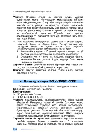 Õàëäâàðã¿éæ¿¿ëýõ áà ¿æëèéí ýñðýã áîäèñ

¯éëäýë: Ýòèëèéí ñïèðò íü íÿíãèéí ýñèéí óóðãèéã
  á¿ëýãí¿¿ëýõ áîëîí óñã¿éæ¿¿ëýõ ìåõàíèçìààð íÿíãèéí
  ýñðýã ¿éëäýë ¿ç¿¿ëíý. Ñïèðòèéí êîíöåíòðàöèéã èõýñãýõýä
  íÿíãèéí ýñðýã ¿éëäýë íü íýìýãäýõ áîëîâ÷ ýìíýëãèéí
  ïðàêòèêò ìýñ çàñàë÷èéí ãàð áóþó ìýñ çàñëûí òàëáàé, àðüñ
  àðèóòãàí öýâýðëýõýä 70%-èéí ñïèðòèéã õýðýãëýõ íü èë¿¿
  à÷ õîëáîãäîëòîé, ó÷èð íü 70%-èéí ñïèðò àðüñíû
  ýïèäåðìèñèéí ã¿í äàâõàðãàä 95%-èéí ñïèðòýýñ èë¿¿ ñàéí
  íýâòýðäýã áàéíà.
⇒ Óóæ õýðýãëýâýë ñîãòóóðóóëàõ áºãººä ÒÌÑ-ã ýõëýýä õººðºëä
      îðóóëààä, äàðàà íü äàðàíãóéëäàã. Ò¿¿íèé ñîãòóóðóóëàí
      õîðäóóëàõ  íºëºº   íü   öóñíû  ïëàçì    äàõü   ñïèðòèéí
      êîíöåíòðàöèòàé äàðààõ õàìààðàëòàé áàéíà. ¯¿íä:
  1. Êëèíèêèéí óðüäàë ¿å: Áîäèòîé ººð÷ëºëò ìýäðýãäýõã¿é
      áîëîâ÷ øèíæèëãýýãýýð àðõè õýðýãëýñýí íü èëýðäýã
  2. Ýóôîðèéí ¿å: ¯ã ÿðèà íü îëøðîí, íàéðñàã áîëíî,
      àíõààðàë áîëîí òóíãààí áîäîõ ÷àäâàð, áèåý õÿíàõ
      ÷àäâàð íü ñóëàðíà,
Õýðýãëýõ çààëò: Ýìíýëãèéí áàãàæ õýðýãñýë, ìýñ çàñàë÷èéí
  ãàð, ìýñ çàñëûí òàëáàé àðèóòãàõàä õýðýãëýíý.
Ñàâëàëò: Ñàéòàð òàãëàñàí áàëëîí áîëîí øèëýí ñàâàíä
  ñàâëàãäàíà 70%.


       ♦ Ïîëèâèäîí èîäèí, POLYVIDONE IODINE
       Ãàëîãåíò íýãäëèéí á¿ëýãò áàãòàõ èîä àãóóëñàí íýãäýë.
ªºð íýðñ: Polyvidon-iod, Poliodine,
Êàòåãîð÷èëàë:
    Æîðã¿é îëãîæ áîëíî.
    Ê-1,Ê-2,Ê-3,Ê-4,K-5,K-6.
¯éëäýë: ¯æèëã¿éæ¿¿ëýõ, õàëäâàðã¿éæ¿¿ëýõ ºðãºí õ¿ðýýò
   ¿éëäýëòýé áàêòåðöèä íºëººòýé ýìèéí áýëäìýë. Àðüñ,
   ñàëñò á¿ðõýâ÷èíä ò¿ðõýõýä èîä ààæèì ÷ºëººëºãäºí,
   óóðàã-èîäàìèíû íýãäëèéã ¿¿ñãýæ, áàêòåðèéí óóðãèéã
   á¿ëýãí¿¿ëæ ¿õ¿¿ëíý. Îëîí òºðëèéí áàêòåðè, ìººãºíöºð,
   âèðóñ, ýãýë áèåòýíä èäýâõòýé íºëººëíº. Øàðõ öî÷ðîîõ
   íºëººã¿é, õàðèí öóñòàé îð÷èíä èäýâõè íü ñóëàðäàã.
Õýðýãëýõ çààëò áà àðãà: Ìýñ çàñàë÷èéí ãàð, ìýñ çàñëûí
   òàëáàéã àðèóòãàõ áîëîí ò¿ëýíõèéí øàðõ, áîõèðëîãäñîí
   øàðõ ã.ì. ãýìòñýí àðüñíû õàëäâàð, àìíû õºíäèé, õîîëîéã

226
 