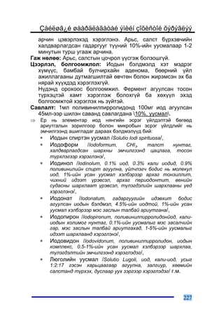 Çàéëøã¿é øààðäëàãàòàé ýìèéí çîõèñòîé õýðýãëýý
  àð÷èí öýâýðëýõýä õýðýãëýíý. Àðüñ, ñàëñò á¿ðõýâ÷èéí
  õàëäâàðëàãäñàí ãàäàðãóóã ò¿¿íèé 10%-èéí óóñìàëààð 1-2
  ìèíóòûí òóðø óãààæ àð÷èíà.
Ãàæ íºëºº: Àðüñ, ñàëñòûí öî÷ðîë ¿¿ñãýæ áîëçîøã¿é.
Öýýðëýë, áîëãîîìæëîë: Èîäûí áýëäìýëä õýò ìýäðýã
  õ¿ì¿¿ñ, áàìáàé áóë÷èðõàéí àäåíîìà, áººðíèé ¿éë
  àæèëëàãààíû äóòìàãøèëòàé ºâ÷òºí áîëîí æèðýìñýí ýõ áà
  íÿðàé õ¿¿õäýä õýðýãëýõã¿é.
  Í¿äýíä îðîõîîñ áîëãîîìæèë. Ôåðìåíò àãóóëñàí òîñîí
  ò¿ðõýöòýé õàìò õýðýãëýæ áîëîõã¿é áà õºõ¿¿ë ýõýä
  áîëãîîìæòîé õýðýãëýõ íü ç¿éòýé.
Ñàâëàëò: 1ìë ïîëèâèíèëïèððîëèäîíä 100ìã èîä àãóóëñàí
  45ìë-ýýð øèëýí ñàâàíä ñàâëàãäàíà 10%, óóñìàë.
⇒   Åð íü ýëåìåíòàð èîä íÿíãèéí ýñðýã ¿éëäýëòýé áºãººä
    àðèóòãàëûí çîðèëãîîð áîëîí ìèêðîáûí ýñðýã ¿éëäëèéã íü
    ýì÷èëãýýíä àøèãëàäàã äàðààõ áýëäìýë¿¿ä áèé:
    ∗ Èîäûí ñïèðòýí óóñìàë /Solutio Iodi spirituosa/,
    ∗ Èîäîôîðì        /Iodoformum,   CHI3,    òàëñò      íóíòàã,
       õàëäâàðëàãäñàí øàðõíû ýì÷èëãýýíä öàöëàãà, òîñîí
       ò¿ðõëýãýýð õýðýãëýíý/,
    ∗ Èîäèíîë /Iodinolum, 0.1% èîä, 0.3% êàëè èîäèä, 0.9%
       ïîëèâèíèëèéí ñïèðò àãóóëíà, ¿éë÷ëýã÷ áîäèñ íü ìîëåêóë
       èîä, 1%-èéí óñàí óóñìàë õýëáýðýýð àðõàã òîíçèëëèò,
       ÷èõíèé èäýýò ¿ðýâñýë, àðõàã ïåðèîäîíòèò, âåíèéí
       ñóäàñíû øàðõëààò ¿ðýâñýë, ò¿ëýãäýëèéí øàðõëààíû ¿åä
       õýðýãëýíý/,
    ∗ Èîäîíàò /Iodonatum, ãàäàðãóóãèéí èäýâõèò áîäèñ
       àãóóëñàí èîäûí áýëäìýë, 4.5%-èéí èîäòîé, 1%-èéí óñàí
       óóñìàë õýëáýðýýð ìýñ çàñëûí òàëáàé àðèóòãàíà/,
    ∗ Èîäîïèðîí /Iodopironum, ïîëèâèíèëïèððîëèäîíéîä, êàëè-
       èîäûí õîëèìîã íóíòàã, 0.1%-èéí óóñìàëûã ìýñ çàñàë÷èéí
       ãàð, ìýñ çàñëûí òàëáàé àðèóòãàõàä, 1-5%-èéí óóñìàëûã
       èäýýò øàðõëààíä õýðýãëýíý/,
    ∗ Èîäîâèäîí /Iodovidonum, ïîëèâèíèëïèððîëèäîí, èîäûí
       êîìïëåêñ, 0.5-1%-èéí óñàí óóñìàë õýëáýðýýð øàðõëàà,
       ò¿ëýãäýëòèéí ýì÷èëãýýíä õýðýãëýäýã/,
    ∗ Ëþãîëèéí óóñìàë /Solutio Lugoli, èîä, êàëè-èîä, óñûã
       1:2:17 ãýñýí õàðüöààãààð àãóóëíà, çàëãèóð, õººìèéí
       ñàëñòàíä ò¿ðõýõ, äóñëààð óóõ çýðãýýð õýðýãëýäýã/ ã.ì.




                                                            227
 