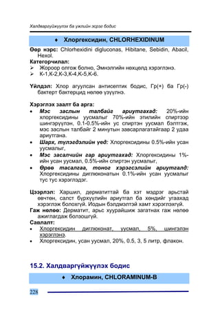 Õàëäâàðã¿éæ¿¿ëýõ áà ¿æëèéí ýñðýã áîäèñ


          ♦ Õëîðãåêñèäèí, CHLORHEXIDINUM
ªºð íýðñ: Chlorhexidini digluconas, Hibitane, Sebidin, Abacil,
   Hexol.
Êàòåãîð÷èëàë:
    Æîðîîð îëãîæ áîëíî, Ýìíýëãèéí íºõöºëä õýðýãëýíý.
    Ê-1,Ê-2,Ê-3,Ê-4,K-5,K-6.

¯éëäýë: Õëîð àãóóëñàí àíòèñåïòèê áîäèñ, Ãð(+) áà Ãð(-)
  áàêòåðò áàêòåðöèä íºëºº ¿ç¿¿ëíý.

Õýðýãëýõ çààëò áà àðãà:
• Ìýñ      çàñëûí      òàëáàéã   àðèóòãàõàä:    20%-èéí
   õëîðãåêñèäèíû óóñìàëûã 70%-èéí ýòèëèéí ñïèðòýýð
   øèíãýð¿¿ëýí, 0.1-0.5%-èéí óñ ñïèðòýí óóñìàë áýëòãýæ,
   ìýñ çàñëûí òàëáàéã 2 ìèíóòûí çàâñàðëàãàòàéãààð 2 óäàà
   àðèóòãàíà.
• Øàðõ, ò¿ëýãäýëèéí ¿åä: Õëîðãåêñèäèíû 0.5%-èéí óñàí
   óóñìàëûã,
• Ìýñ çàñàë÷èéí ãàð àðèóòãàõàä: Õëîðãåêñèäèíû 1%-
   èéí óñàí óóñìàë, 0.5%-èéí ñïèðòýí óóñìàëûã,
• ªðºº òàñàëãàà, òîíîã õýðýãñýëèéí àðèóòãàëä:
   Õëîðãåêñèäèíû äèãëþêîíàòûí 0.1%-èéí óñàí óóñìàëûã
   òóñ òóñ õýðýãëýäýã.

Öýýðëýë: Õàðøèë, äåðìàòèòòàé áà õýò ìýäðýã àðüñòàé
  ºâ÷òºí, ñàëñò á¿ðõ¿¿ëèéí àðèóòãàë áà õºíäèéã óãààõàä
  õýðýãëýæ áîëîõã¿é. Èîäûí áýëäìýëòýé õàìò õýðýãëýõã¿é.
Ãàæ íºëºº: Äåðìàòèò, àðüñ õóóðàéøèæ çàãàòíàõ ãàæ íºëºº
  àæèãëàãäàæ áîëçîøã¿é.
Ñàâëàëò:
•  Õëîðãåêñèäèí äèãëþêîíàò, óóñìàë, 5%, øèíãýëýí
   õýðýãëýíý.
•  Õëîðãåêñèäèí, óñàí óóñìàë, 20%, 0.5, 3, 5 ëèòð, ôëàêîí.



15.2. Õàëäâàðã¿éæ¿¿ëýõ áîäèñ
             ♦ Õëîðàìèí, CHLORAMINUM-B

228
 