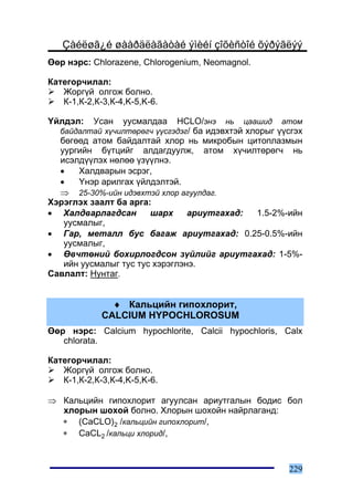 Çàéëøã¿é øààðäëàãàòàé ýìèéí çîõèñòîé õýðýãëýý
ªºð íýðñ: Chlorazene, Chlorogenium, Neomagnol.

Êàòåãîð÷èëàë:
   Æîðã¿é îëãîæ áîëíî.
   Ê-1,Ê-2,Ê-3,Ê-4,K-5,K-6.

¯éëäýë:   Óñàí óóñìàëäàà HCLO/ýíý íü öààøèä àòîì
   áàéäàëòàé õ¿÷èëòºðºã÷ ¿¿ñãýäýã/ áà èäýâõòýé õëîðûã ¿¿ñãýõ
  áºãººä àòîì áàéäàëòàé õëîð íü ìèêðîáûí öèòîïëàçìûí
  óóðãèéí á¿òöèéã àëäàãäóóëæ, àòîì õ¿÷èëòºðºã÷ íü
  èñýëä¿¿ëýõ íºëºº ¿ç¿¿ëíý.
  •   Õàëäâàðûí ýñðýã,
  •   ¯íýð àðèëãàõ ¿éëäýëòýé.
  ⇒ 25-30%-èéí èäýâõòýé õëîð àãóóëäàã.
Õýðýãëýõ çààëò áà àðãà:
• Õàëäâàðëàãäñàí       øàðõ     àðèóòãàõàä: 1.5-2%-èéí
   óóñìàëûã,
• Ãàð, ìåòàëë áóñ áàãàæ àðèóòãàõàä: 0.25-0.5%-èéí
   óóñìàëûã,
• ªâ÷òºíèé áîõèðëîãäñîí ç¿éëèéã àðèóòãàõàä: 1-5%-
   èéí óóñìàëûã òóñ òóñ õýðýãëýíý.
Ñàâëàëò: Íóíòàã.


               ♦ Êàëüöèéí ãèïîõëîðèò,
             CALCIUM HYPOCHLOROSUM
ªºð íýðñ: Calcium hypochlorite, Calcii hypochloris, Calx
   chlorata.

Êàòåãîð÷èëàë:
   Æîðã¿é îëãîæ áîëíî.
   Ê-1,Ê-2,Ê-3,Ê-4,K-5,K-6.

⇒ Êàëüöèéí ãèïîõëîðèò àãóóëñàí àðèóòãàëûí áîäèñ áîë
  õëîðûí øîõîé áîëíî. Õëîðûí øîõîéí íàéðëàãàíä:
  ∗ (CaCLO)2 /êàëüöèéí ãèïîõëîðèò/,
  ∗ CaCL2 /êàëüöè õëîðèä/,



                                                        229
 