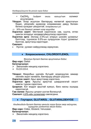 Õàëäâàðã¿éæ¿¿ëýõ áà ¿æëèéí ýñðýã áîäèñ


      ∗
      Ca(OH)2     /ãèäðàò    îêèñü    êàëüöè/-ûí õîëèìîã
      àãóóëàãäàíà.
¯éëäýë: Õëîð àãóóëñàí áàêòåðöèä íºëººòýé àðèóòãàëûí
  áîäèñ, ¿éëäëèéí èäýâõýýð õëîðàìèíààñ äàâóó áîëîâ÷
  áîãèíî õóãàöààò ¿éëäýëòýé. /õëîðàìèíûã ¿ç/.
⇒ 30%-èàñ áàãàã¿é ÷ºëººò õëîð àãóóëäàã.
Õýðýãëýõ çààëò: ªâ÷òºíèé õýðýãëýñýí ñàâ, ñóóëãà, ºòãºí
  øèíãýí ÿëãàäñûã õàëäâàðã¿éæ¿¿ëýõýä õýðýãëýíý.
Õýðýãëýõ àðãà: Ýõëýýä 2.5%-ûí õëîðûí øîõîéí óóñìàëûã
  áýëòãýýä, ò¿¿íýýñýý 0.5%-ûí ñóëðóóëñàí /ñ¿¿í/ óóñìàëûã
  áýëòãýæ, àðèóòãàëä õýðýãëýäýã.
Ñàâëàëò:
•  Íóíòàã, óóñìàë íàéðóóëàõàä çîðèóëñàí.


          ♦ Õëîðîêñèëåíîë, CHLOROXYLENOL
            Ôåíîëûí á¿ëýãò áàãòàõ àðèóòãàëûí áîäèñ
ªºð íýðñ: Dettol
Êàòåãîð÷èëàë:
   Ýìíýëãèéí íºõöºëä õýðýãëýíý.
   Ê-2,Ê-3,Ê-4.

¯éëäýë: Ìèêðîáûí óóðãèéí á¿òöèéã àëäàãäóóëàõ çàìààð
  íÿíãèéí ýñðýã íºëººëæ, áàêòåðöèä ¿éëäýë ¿ç¿¿ëíý.
Õýðýãëýõ çààëò: Àðüñ àðèóòãàõàä õýðýãëýíý.
Õýðýãëýõ àðãà: Àðüñíû àðèóòãàõ øààðäëàãàòàé õýñýãò
  íèìãýí ò¿ðõýæ õýðýãëýíý.
Öýýðëýë: Õýò ìýäðýã àðüñòàé õ¿ì¿¿ñ, áàãà íàñíû õ¿¿õäýä
  õýðýãëýõã¿é.
Ãàæ íºëºº: Àðüñíû öî÷ðîë ¿¿ñãýæ áîëçîøã¿é.
Ñàâëàëò: 4.8%-èéí óóñìàëààð ñàâëàãäàíà.

      ♦ Ãëóòàðîë, GLUTAROL , GLUTARALDEHYDE
 Àëüäåãèäèéí á¿ëýãò áàãòàõ íÿíãèéí ýñðýã áîëîí ýâýð õàéëóóëàõ,
               ãóóæóóëàõ ¿éëäýëòýé ýìèéí áîäèñ.
ªºð íýðñ: Cidex, Glutarol, Verucaser,
Êàòåãîð÷èëàë:
   Ýìíýëãèéí íºõöºëä õýðýãëýíý.

230
 