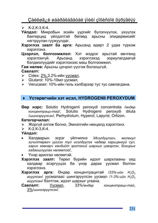 Çàéëøã¿é øààðäëàãàòàé ýìèéí çîõèñòîé õýðýãëýý
   Ê-2,Ê-3,Ê-4.
¯éëäýë: Ìèêðîáûí ýñèéí óóðãèéã á¿ëýãí¿¿ëýõ, ¿õ¿¿ëýõ
  áàêòåðöèä ¿éëäýëòýé áºãººä àðüñíû ýïèäåðìèñèéã
  íÿãòðóóëàí ãóóæóóëäàã.
Õýðýãëýõ çààëò áà àðãà: Àðüñàíä ºäºðò 2 óäàà ò¿ðõýæ
  õýðýãëýíý.
Öýýðëýë, áîëãîîìæëîë: Õýò ìýäðýã àðüñòàé ºâ÷òºíä
  õýðýãëýõã¿é.    Àðüñàíä     õýðýãëýõýä    çîðèóëàãäààã¿é
  áýëäìýë¿¿äèéã õýðýãëýõýýñ ìàø áîëãîîìæèë.
Ãàæ íºëºº: Àðüñíû öî÷ðîë ¿¿ñãýæ áîëçîøã¿é.
Ñàâëàëò:
   Cidex: 2%,3.2%-èéí óóñìàë,
   Glutarol: 10%-10ìë óóñìàë,
   Verucaser: 10%-èéí ãåëü õýëáýðýýð òóñ òóñ ñàâëàãäàíà.


♦ Óñòºðºã÷èéí õýò èñýë, HYDROGENII PEROXYDUM

ªºð íýðñ: Solutio Hydrogenii peroxydi concentrata /ºíäºð
   êîíöåíòðàöè-òàé/, Solutio Hydrogenii peroxydi diluta
   /øèíãýð¿¿ëñýí/, Perhydrolum, Hyperol, Lapyrol, Ortizon.
Êàòåãîð÷èëàë:
   Æîðã¿é îëãîæ áîëíî, Ýìíýëãèéí íºõöºëä õýðýãëýíý.
   Ê-2,Ê-3,Ê-4.
¯éëäýë:
• Õàëäâàðûí ýñðýã ¿éë÷èëíý /Èñýëä¿¿ëýã÷, ìîëåêóë
   õ¿÷èëòºðºã÷ ¿¿ñãýõ òóë èñýëä¿¿ëýõ ÷àäâàð õàðüöàíãóé ñóë,
   õàðèí õººñºð÷ õºíäèéò ýðõòýíèé øàðõûã öýâýðëýí, áîõèðûã
   ãàäàãøëóóëàõ íºëººòýé/,
• ¯íýð àðèëãàõ íºëººòýé.
Õýðýãëýõ çààëò: Òºðºë á¿ðèéí èäýýò øàðõëààíû ¿åä
  õàëäâàð ýñýðã¿¿öýõ áà ¿íýð äàðàõ óóñìàë áîëãîí
  õýðýãëýíý.
Õýðýãëýõ àðãà: ªíäºð êîíöåíòðàöèòàé /33%-èéí Í2Î2
  àãóóëñàí/ óóñìàëààñ øèíãýð¿¿ëñýí óóñìàë /1-3%-èéí Í2Î2
  àãóóëñàí/ áýëòãýæ, èäýýò øàðõûã óãààíà.
Ñàâëàëò:       Óóñìàë,      33%/ºíäºð     êîíöåíòðàöè-òàé,
  3%/øèíãýð¿¿ëñýí/.



                                                       231
 