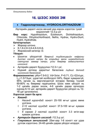 Îíîøëîãîîíû áîäèñ


                16. ØÝÝÑ ÕªªÕ ÝÌ
    ♦ Ãèäðîõëîðòèàçèä , HYDROCHLORTHIAZIDUM
 /Àðòåðèéí äàðàëò èõñýõ ºâ÷íèé ¿åä õýðõýí õýðýãëýõ òóõàé
                     ìýäýýëëèéã 12.3-ä ¿ç/
ªºð íýðñ: Hypothiazidum, Ezidrexum, Dichlothiazidum,
   Chlorzide, Dihydrochlorthiazid, Nefrix, Hydrex, Hydro-Diuril,
   Hydril, Hydrothide.
Êàòåãîð÷èëàë:
    Æîðîîð îëãîíî.
    Ê-1,Ê-2,Ê-3,Ê-4,K-5,K-6.
    Æèðýìñíèé êàòåãîð: D.
¯éëäýë:
• Øýýëãýõ ¿éëäýëòýé /áººðíèé ò¿¿äãýíöýðèéí íåôðîíû
    äèñòàë õýñýãò íàòðè áà õëîðèäûí ýðãýí øèìýãäýëòèéã
    ñààòóóëàõ çàìààð íàòðè, óñíû áººðººð ãàäàãøëàëòûã
    èõýñãýíý/.
•  Àðòåðèéí äàðàëò áóóðóóëíà /12.3-ò ¿ç/,
•  Í¿äíèé äîòîîä äàðàëòûã áàãàñãàíà /í¿äíèé äîòîîä
   øèíãýíèéã áàãàñãàíà/.
Ôàðìàêîêèíåòèê: pKa=7.9-9.2, Vd=3ë/êã, F=0.71, CL=22ë/öàã,
  t1/2=1.5/13öàã, óóðàãòàé õîëáîãäîëò 64%, áàðàã õóâèðàõã¿é,
  95% îð÷èì íü ººð÷ëºãäºëã¿é ÿëãàðàõ áºãººä ò¿¿íèé
  60-80% íü áººðººð ãàäàãøèëíà. Øýýñ õººõ ¿éëäýë íü
  1-2 öàãèéí äàðàà ýõýëæ, 4-6 öàãèéí äàðàà îðãèëäîî
  õ¿ðýýä 6-12 öàã, àðòåðèéí äàðàëò áóóðóóëàõ ¿éëäýë íü 12-
  18 öàã ¿ðãýëæèëíý.
Õýðýãëýõ çààëò áà àðãà:
• Õàâàíä:
   ◊ Íàñàíä õ¿ðýã÷äýä: õîíîãò 25-100 ìã-ûã ¿äýýñ ºìíº
        óóëãàíà.
   ◊ 2-12 íàñòàé õ¿¿õäýä: õîíîãò 37.5-100 ìã-ûã õóâààæ
        óóëãàíà.
   ◊ 6 ñàðààñ 2 íàñòàé õ¿¿õäýä: õîíîãò 3.3 ìã/êã-ààð
        õóâààæ óóëãàíà.
• Àðòåðèéí äàðàëò èõñýõýä: /12.3-ä ¿ç/.
• Ãëàóêîìûí ýì÷èëãýýíä: 25ìã-ààð 1-6 õîíîãò íýã óäàà
   óóëãàæ õýðýãëýíý. 24-48 öàãèéí äàðàà ¿éëäýë èëýðäýã.
 