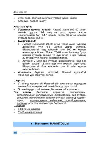 Øýýñ õººõ ýì


•     Ç¿ðõ, áººð, ýëýãíèé ýìãýãèéí óëìààñ ¿¿ññýí õàâàí,
•     Àðòåðèéí äàðàëò èõñýëò

Õýðýãëýõ àðãà:
• Óóøèãíû öî÷ìîã õàâàíä: Íàñàíä õ¿ðýã÷äýä 40 ìã-ûã
   âåíèéí ñóäñààð 1-2 ìèíóòûí òóðø òàðèíà. Õýðýâ
   øààðäëàãàòàé áîë 1-1.5 öàãèéí äàðàà 80 ìã-ûã âåíèéí
   ñóäñààð òàðüæ áîëíî.
• Áóñàä õàâàíä:
   ◊ Íàñàíä õ¿ðýã÷äýä: 20-80 ìã-ûã ¿äýýñ ºìíº óóëãààä
       äàðààãèéí òóíã 6-8 öàãèéí äàðàà óóëãàíà.
       Øààðäëàãàòàé ¿åä õîíîãèéí òóíã 600 ìã õ¿ðòýë
       íýìýãä¿¿ëæ áîëíî. Ýñâýë 20-40 ìã-ûã áóë÷èíä áóþó
       âåíèéí ñóäñààð òàðèàä ¿ð ä¿í ºãòºë 2 öàã òóòàìä
       20 ìã-ààð òóíã èõýñãýí õýðýãëýæ áîëíî.
   ◊ Õ¿¿õäýä: 2 ìã/êã-ààð óóëãààä øààðäëàãàòàé áîë 6-8
       öàãèéí äàðàà 1-2 ìã/êã-ààð òóíã èõýñãýí õýðýãëýíý.
       Øààðäëàãàòàé áîë õîíîãèéí òóíã 6 ìã/êã õ¿ðòýë
       èõýñãýæ áîëíî.
• Àðòåðèéí äàðàëò èõñýõýä: Íàñàíä õ¿ðýã÷äýä
   40 ìã-ààð óóæ õýðýãëýæ áîëíî.

Öýýðëýë:
• Óã ýìýíä õàðøèëòàé, áººðíèé ¿éë àæèëëàãàà àëäàãäñàí
   ºâ÷òºí áîëîí æèðýìñíèé ýõíèé 3 ñàðä õýðýãëýõã¿é.
• Ýëýãíèé öèððîçòîé ºâ÷òºíä áîëãîîìæòîé õýðýãëýíý.
Ãàæ    íºëºº:     Äèñïåïñè,    äåðìàòèò,    ãèïîêàëèåìè,
  ãèïîíàòðèåìè, ãèïåðóðèêåìè, ãèïîõëîðåìè, áèå ñóëðàõ,
  óñã¿éæèõ, îðòîñòàòèê ãèïîòîíè ¿¿ñýõ, àðüñàíä òóóðàëò
  ãàðàõ,    àãðàíóëîöèòîç, ëåéêîïåíè, òðîìáîöèòîïåíè,
  àçîòåìè çýðýã ãàæ íºëºº èëýð÷ áîëçîøã¿é.
Ñàâëàëò:
• 0.04 ãð-ûí øàõìàë,
• 1%-2 ìë-ýýð òóíøèë.



                ♦ Ìàííèòîë, MANNITOLUM


234
 