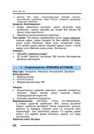 Øýýñ õººõ ýì


⇒ Íóíòàã       áîë äýýðõ êîíöåíòðàöèòàé áàéõààð òîîöîí,
      ôèçèîëîãèéí óóñìàëààð, ýñâýë 5%-èéí ãëþêîçûí óóñìàëààð
      íàéðóóëàí õýðýãëýíý.
Öýýðëýë, áîëãîîìæëîë:
• Àíóðè, àìüñãàëûí äóòàãäàë, öóñíû ýðãýëòèéí õ¿íä
   äóòìàãøèë, ãàâëûí õºíäèéä öóñ àëäàæ áóé ºâ÷òºí áà
   õºõ¿¿ë ýõýä õýðýãëýõã¿é.
• Æèðýìñýí ¿åä áîëãîîìæòîé õýðýãëýíý.
Ãàæ íºëºº: Ò¿ð çóóðûí ãèïåðâîëåìè ¿¿ñãýõ, óóøèã õàâàãíàõ,
  ç¿ðõýýð ºâäºõ, õàðàà á¿¿äèéõ áà áèå ìàõáîä óñã¿éæèõ
  øèíæ èëýð÷ áîëîõîîñ ãàäíà øýýñ ÿëãàðñíààñ õîéø
  8-12 öàãèéí äàðàà ãàâëûí õºíäèéí äàðàëò èõýñ÷, òîëãîé
  ºâäºæ, îãèõ, áººëæèõ øèíæ èëýð÷ áîëçîøã¿é.
Ñàâëàëò:
• 10%,20%, òàðèëãûí óóñìàë.
• 30 ãð-èéí òàðèëãûí íóíòàãààð 500 ìë-èéí áàãòààìæòàé
   ôëàêîíä ñàâëàãäàíà.


         ♦ Ñïèðèíîëàêòîí, SPIRONOLACTONUM
ªºð íýðñ: Verospiron, Aldoctone, Novospiroton, Spirotone.
Êàòåãîð÷èëàë:
   Æîðîîð îëãîíî.
   Ê-3,Ê-4,Ê-5,K-6.
   Æèðýìñíèé êàòåãîðè: NR.

¯éëäýë:
• Àëüäîñòåðîíû èäýâõèéã õîðèãëîæ, øýýñíèé ÿëãàðàëòûã
   èõýñãýíý. Õàðèí êàëèéí èîíûã øýýñýýð ãàäàãø
   àëäàãäóóëäàãã¿é îíöëîãòîé.
• Àðòåðèéí äàðàëòûã áóóðóóëíà.
Ôàðìàêîêèíåòèê:      Vd=14ë/êã, F=0.9,  Cl=100ìë/ìèí/êã,
  t1/2=19öàã, óóðàãòàé õîëáîãäîëò 90%, ýëãýíä ýð÷èìòýé
  õóâèð÷, èäýâõòýé ìåòàáîëèò áîëîõ êàíðåíîíûã ¿¿ñãýíý,
  äèéëýíõ íü áººðººð, áàãàõàí õýñýã íü ºòãºíòýé õàìò
  ãàäàãøèëäàã. Óóæ õýðýãëýõýä ¿éëäýë 1-2 ºäðèéí äàðàà
  ýõýëæ, 2-3 ºäðèéí äàðàà îðãèëäîî õ¿ðýýä, 2-3 ºäºð
  ¿ðãýëæèëäýã.
Õýðýãëýõ çààëò áà àðãà:

236
 