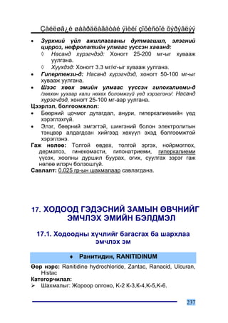 Çàéëøã¿é øààðäëàãàòàé ýìèéí çîõèñòîé õýðýãëýý
•  Ç¿ðõíèé ¿éë àæèëëàãààíû äóòìàãøèë, ýëýãíèé
   öèððîç, íåôðîïàòèéí óëìààñ ¿¿ññýí õàâàíä:
   ◊ Íàñàíä õ¿ðýã÷äýä: Õîíîãò 25-200 ìã-ûã õóâààæ
       óóëãàíà.
   ◊ Õ¿¿õäýä: Õîíîãò 3.3 ìã/êã-ûã õóâààæ óóëãàíà.
• Ãèïåðòåíçè-ä: Íàñàíä õ¿ðýã÷äýä, õîíîãò 50-100 ìã-ûã
   õóâààæ óóëãàíà.
• Øýýñ õººõ ýìèéí óëìààñ ¿¿ññýí ãèïîêàëèåìè-ä
   /çºâõºí óóõààð êàëè íºõºõ áîëîìæã¿é ¿åä õýðýãëýíý/: Íàñàíä
   õ¿ðýã÷äýä, õîíîãò 25-100 ìã-ààð óóëãàíà.
Öýýðëýë, áîëãîîìæëîë:
• Áººðíèé öî÷ìîã äóòàãäàë, àíóðè, ãèïåðêàëèåìèéí ¿åä
   õýðýãëýõã¿é.
• Ýëýã, áººðíèé ýìãýãòýé, øèíãýíèé áîëîí ýëåêòðîëèòûí
   òýíöâýð àëäàãäñàí õèéãýýä õºõ¿¿ë ýõýä áîëãîîìæòîé
   õýðýãëýíý.
Ãàæ íºëºº: Òîëãîé ºâäºõ, òîëãîé ýðãýõ, íîéðìîãëîõ,
  äåðìàòîç, ãèíåêîìàñòè, ãèïîíàòðèåìè, ãèïåðêàëèåìè
  ¿¿ñýõ, õîîëíû äóðøèë áóóðàõ, îãèõ, ñóóëãàõ çýðýã ãàæ
  íºëºº èëýð÷ áîëçîøã¿é.
Ñàâëàëò: 0.025 ãð-ûí øàõìàëààð ñàâëàãäàíà.




17. ÕÎÄÎÎÄ ÃÝÄÝÑÍÈÉ ÇÀÌÛÍ ªÂ×ÍÈÉÃ
             ÝÌ×ËÝÕ ÝÌÈÉÍ ÁÝËÄÌÝË
    17.1. Õîäîîäíû õ¿÷ëèéã áàãàñãàõ áà øàðõëàà
                    ýì÷ëýõ ýì

              ♦ Ðàíèòèäèí, RANITIDINUM
ªºð íýðñ: Ranitidine hydrochloride, Zantac, Ranacid, Ulcuran,
   Histac
Êàòåãîð÷èëàë:
   Øàõìàëûã: Æîðîîð îëãîíî, K-2 Ê-3,Ê-4,K-5,K-6.

                                                         237
 