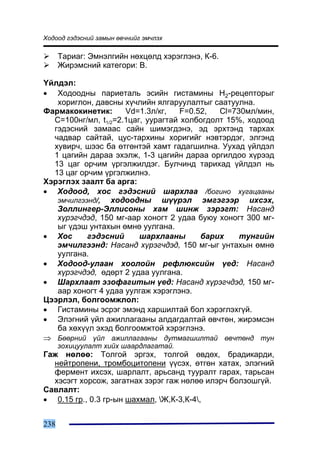 Õîäîîä ãýäýñíèé çàìûí ºâ÷íèéã ýì÷ëýõ

      Òàðèàã: Ýìíýëãèéí íºõöºëä õýðýãëýíý, Ê-6.
      Æèðýìñíèé êàòåãîðè: B.

¯éëäýë:
• Õîäîîäíû ïàðèåòàëü ýñèéí ãèñòàìèíû Í2-ðåöåïòîðûã
   õîðèãëîí, äàâñíû õ¿÷ëèéí ÿëãàðóóëàëòûã ñààòóóëíà.
Ôàðìàêîêèíåòèê:      Vd=1.3ë/êã,    F=0.52,  Cl=730ìë/ìèí,
  C=100íã/ìë, t1/2=2.1öàã, óóðàãòàé õîëáîãäîëò 15%, õîäîîä
  ãýäýñíèé çàìààñ ñàéí øèìýãäýíý, ýä ýðõòýíä òàðõàõ
  ÷àäâàð ñàéòàé, öóñ-òàðõèíû õîðèãèéã íýâòýðäýã, ýëãýíä
  õóâèð÷, øýýñ áà ºòãºíòýé õàìò ãàäàãøèëíà. Óóõàä ¿éëäýë
  1 öàãèéí äàðàà ýõýëæ, 1-3 öàãèéí äàðàà îðãèëäîî õ¿ðýýä
  13 öàã îð÷èì ¿ðãýëæèëäýã. Áóë÷èíä òàðèõàä ¿éëäýë íü
  13 öàã îð÷èì ¿ðãýëæèëíý.
Õýðýãëýõ çààëò áà àðãà:
• Õîäîîä, õîñ ãýäýñíèé øàðõëàà /áîãèíî õóãàöààíû
   ýì÷èëãýýíä/, õîäîîäíû ø¿¿ðýë ýìãýãýýð èõñýõ,
   Çîëëèíãåð-Ýëëèñîíû õàì øèíæ çýðýãò: Íàñàíä
   õ¿ðýã÷äýä, 150 ìã-ààð õîíîãò 2 óäàà áóþó õîíîãò 300 ìã-
   ûã ¿äýø óíòàõûí ºìíº óóëãàíà.
• Õîñ      ãýäýñíèé      øàðõëààíû       áàðèõ    òóíãèéí
   ýì÷èëãýýíä: Íàñàíä õ¿ðýã÷äýä, 150 ìã-ûã óíòàõûí ºìíº
   óóëãàíà.
• Õîäîîä-óëààí õîîëîéí ðåôëþêñèéí ¿åä: Íàñàíä
   õ¿ðýã÷äýä, ºäºðò 2 óäàà óóëãàíà.
• Øàðõëààò ýçîôàãèòûí ¿åä: Íàñàíä õ¿ðýã÷äýä, 150 ìã-
   ààð õîíîãò 4 óäàà óóëãàæ õýðýãëýíý.
Öýýðëýë, áîëãîîìæëîë:
• Ãèñòàìèíû ýñðýã ýìýíä õàðøèëòàé áîë õýðýãëýõã¿é.
• Ýëýãíèé ¿éë àæèëëàãààíû àëäàãäàëòàé ºâ÷òºí, æèðýìñýí
   áà õºõ¿¿ë ýõýä áîëãîîìæòîé õýðýãëýíý.
⇒ Áººðíèé ¿éë àæèëëàãààíû äóòìàãøèëòàé ºâ÷òºíä òóí
      çîõèöóóëàëò õèéõ øààðäëàãàòàé.
Ãàæ íºëºº: Òîëãîé ýðãýõ, òîëãîé ºâäºõ, áðàäèêàðäè,
  íåéòðîïåíè, òðîìáîöèòîïåíè ¿¿ñýõ, ºòãºí õàòàõ, ýëýãíèé
  ôåðìåíò èõñýõ, øàðëàëò, àðüñàíä òóóðàëò ãàðàõ, òàðüñàí
  õýñýãò õîðñîæ, çàãàòíàõ çýðýã ãàæ íºëºº èëýð÷ áîëçîøã¿é.
Ñàâëàëò:
• 0.15 ãð., 0.3 ãð-ûí øàõìàë, Æ,Ê-3,Ê-4,


238
 