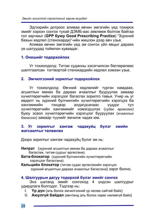 Ýìèéí çîõèñòîé õýðýãëýýíèé çàðèì àñóóäàë

     Ýäãýýðèéí äîòðîîñ àëèâàà ºâ÷èí ýìãýãèéí ¿åä òîõèðîõ
ýìèéã õýðõýí ñîíãîõ òóõàé ÄÝÌÁ-ààñ çºâëºìæ áîëãîæ áàéãàà
ãîë çàð÷ìûã (GPP áóþó Good Prescribing Practice) “Ç¿ðõíèé
áàõûí õºäëºë (ñòåíîêàðäè)“-èéí æèøýýí äýýð àâ÷ ¿çüå.
     Àëèâàà ºâ÷èí ýìãýãèéí ¿åä ýì ñîíãîõ ¿éë ÿâöûã äàðààõ
¿å øàòóóäàä òîéìëîí õóâààäàã.

1. Îíîøèéã òîäîðõîéëîõ

   Óã òîõèîëäîëä: Òèòýì ñóäàñíû õýñýã÷èëñýí áºãëºðºëººñ
øàëòãààëñàí òîãòâîðòîé ñòåíîêàðäèéí õºäëºë õýìýýí ¿çüå.

2. Ýì÷èëãýýíèé çîðèëãûã òîäîðõîéëîõ

    Óã òîõèîëäîëä: ªâ÷íèé õºäëºëèéã ò¿ðãýí íàìäààõ,
àãøèëòûí ºìíºõ áà äàðààõ à÷ààëëûã áóóðóóëàõ çàìààð
õ¿÷èëòºðºã÷èéí õýðýãöýýã áàãàñãàõ çîðèëãî òàâüÿ. Ó÷èð íü óã
ºâäºëò íü ç¿ðõíèé áóë÷èíãèéí õ¿÷èëòºðºã÷èéí õýðýãöýý áà
õàíãàìæèéí      òýíöâýð     àëäàãäñàíààñ     ¿¿ääýã    òóë
õ¿÷èëòºðºã÷èéí õàíãàìæèéã íýìýãä¿¿ëýõ (ñóäàñ ºðãºñãºõ)
áóþó ýñâýë õ¿÷èëòºðºã÷èéí õýðýãöýýã áóóðóóëàõ (à÷ààëëûã
áàãàñãàõ) çàìààð ò¿¿íèéã ýì÷èëæ ÷àäàõ þì.

3. Óã çîðèëãûã õàíãàæ             ÷àäàõóéö   á¿ëýã   ýìèéí
æàãñààëòûã òºëºâëºõ

Äýýðõ çîðèëãûã õàíãàæ ÷àäàõóéö á¿ëýã ýì íü:

Íèòðàò (ç¿ðõíèé àãøèëòûí ºìíºõ áà äàðààõ à÷ààëëûã
     áàãàñãàæ, òèòýì ñóäñûã ºðãºñãºíº).
Áåòà-áëîêàòîð (ç¿ðõíèé áóë÷èíãèéí õ¿÷èëòºðºã÷èéí
     õýðýãöýýã áàãàñãàíà).
Êàëüöèéí áëîêàòîð (òèòýì ñóäàñ ºðãºñãºõèéí çýðýãöýý
    ç¿ðõíèé àãøèëòûí äàðààõ à÷ààëëûã áàãàñãàíà) çýðýã áîëíî.

4. Øàëãóóðûí äàãóó òîäîðõîé á¿ëýã ýìèéã ñîíãîõ
     Ýíý øàòàíä ýìèéã ñîíãîõîä 4 ¿íäñýí øàëãóóðûã
óäèðäëàãà áîëãîäîã. Òýäãýýð íü:
  I. ¯ð ä¿í (àëü áîëîõ ýì÷èëãýýíèé ¿ð íºëºº ñàéòàé áàéõ)
  II. Àþóëã¿é áàéäàë (ºâ÷òºíä àëü áîëîõ ñºðºã íºëººã¿é áàéõ)

24
 