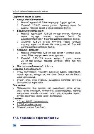 Õîäîîä ãýäýñíèé çàìûí ºâ÷íèéã ýì÷ëýõ

 Õýðýãëýõ çààëò áà àðãà:
• Àãààð, äàëàéí ºâ÷èíä:
   ◊ Íàñàíä õ¿ðýã÷äýä: 25 ìã-ààð ºäºðò 2 óäàà óóëãàõ,
   ◊ Õ¿¿õäýä: 12.5-25 ìã-ààð óóëãàõ, áóë÷èíä òàðèõ áà
       øóëóóí ãýäñýýð ºäºðò 2 óäàà õýðýãëýæ áîëíî.
• Áººëæèëò íàìäààõàä:
   ◊ Íàñàíä õ¿ðýã÷äýä: 12.5-25 ìã-ààð óóëãàõ, áóë÷èíä
       òàðèõ, øóëóóí ãýäñýýð õýðýãëýæ áîëîõ áà
       øààðäëàãàòàé áîë 4-6 öàãààð äàâòàí õýðýãëýæ áîëíî.
   ◊ Õ¿¿õäýä: 12.5-25 ìã-ààð áóë÷èíä òàðèõ, øóëóóí
       ãýäñýýð õýðýãëýæ áîëîõ áà øààðäëàãàòàé áîë 4-6
       öàãààð äàâòàí õýðýãëýæ áîëíî.
• Õàðøëûí ýìãýãò:
   ◊ Íàñàíä õ¿ðýã÷äýä: 12.5 ìã-ààð ºäºðò 4 õ¿ðòýë óäàà,
       ýñâýë 25 ìã-ààð óíòàõûí ºìíº óóëãàíà.
   ◊ Õ¿¿õäýä: 6.25-12.5 ìã-ààð ºäºðò 3 óäàà, ýñâýë
       25 ìã-ààð øóëóóí ãýäñýýð óíòàõûí ºìíº òóñ òóñ
       õýðýãëýíý.
• Ìýñ çàñëûí áýëòãýëä: 1.3-ò ¿ç.
Öýýðëýë, áîëãîîìæëîë:
• Ò¿ð¿¿ áóë÷èðõàéí òîìðîëò, øýýñíèé ñ¿âíèé íàðèéñàëò,
   íÿðàé õ¿¿õýä, õºõ¿¿ë ýõ, ñîãòîíãè áîëîí æîëîî áàðèõ
   õ¿íä õýðýãëýõã¿é.
• Óóøèã, ýëýã, ç¿ðõ ñóäàñíû õ¿íäýðñýí ýìãýãòýé ºâ÷òºíä
   áîëãîîìæòîé õýðýãëýíý.
Ãàæ íºëºº:
• Íîéðìîãëîõ, áèå ñóëðàõ, õýë õóóðàéøèõ, ºòãºí õàòàõ,
   îãèõ, øýýñ õîðèãäîõ, ëåéêîïåíè, àãðàíóëîöèòîç, ãýðýëä
   ìýäðýãøèõ, âåíèéí ñóäñààð òàðèõ ¿åä àðòåðèéí äàðàëò
   áóóðàõ çýðýã ãàæ íºëºº èëýð÷ áîëçîøã¿é.
Ñàâëàëò:
• 0.01 ãð., 0.025 ãð-ûí øàõìàë,
• 2.5%-2 ìë-èéí òóíøèë,
• Ýëèêñèð, ñèðîï, 5 ìã/5 ìë.



17.3. ¯ðýâñëèéí ýñðýã íºëººò ýì

244
 