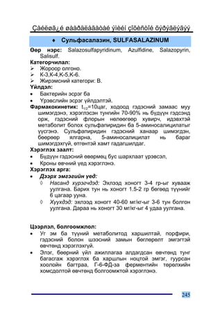 Çàéëøã¿é øààðäëàãàòàé ýìèéí çîõèñòîé õýðýãëýãýý
        ♦ Ñóëüôàñàëàçèí, SULFASALAZINUM
ªºð íýðñ: Salazosulfapyridinum, Azulfidine, Salazopyrin,
    Salisulf.
Êàòåãîð÷èëàë:
    Æîðîîð îëãîíî.
    Ê-3,Ê-4,K-5,K-6.
    Æèðýìñíèé êàòåãîðè: B.
¯éëäýë:
• Áàêòåðèéí ýñðýã áà
• ¯ðýâñëèéí ýñðýã ¿éëäýëòýé.
Ôàðìàêîêèíåòèê: t1/2=10öàã, õîäîîä ãýäýñíèé çàìààñ ìóó
   øèìýãäýíý, õýðýãëýñýí òóíãèéí 70-90% íü á¿ä¿¿í ãýäñýíä
   îðæ, ãýäýñíèé ôëîðûí íºëººãººð õóâèð÷, èäýâõòýé
   ìåòàáîëèò áîëîõ ñóëüôàïèðèäèí áà 5-àìèíîñàëèöèëàòûã
   ¿¿ñãýíý. Ñóëüôàïèðèäèí ãýäýñíèé õàíààð øèìýãäýí,
   áººðººð      ÿëãàðíà,   5-àìèíîñàëèöèëàò       íü     áàðàã
   øèìýãäýõã¿é, ºòãºíòýé õàìò ãàäàãøèëäàã.
Õýðýãëýõ çààëò:
• Á¿ä¿¿í ãýäýñíèé ºâºðìºö áóñ øàðõëààò ¿ðýâñýë,
• Êðîíû ºâ÷íèé ¿åä õýðýãëýíý.
Õýðýãëýõ àðãà:
• Äýýðõ ýìãýãèéí ¿åä:
    ◊ Íàñàíä õ¿ðýã÷äýä: Ýõëýýä õîíîãò 3-4 ãð-ûã õóâààæ
        óóëãàíà. Áàðèõ òóí íü õîíîãò 1.5-2 ãð áºãººä ò¿¿íèéã
        6 öàãààð óóíà.
    ◊ Õ¿¿õäýä: ýõëýýä õîíîãò 40-60 ìã/êã-ûã 3-6 òóí áîëãîí
        óóëãàíà. Äàðàà íü õîíîãò 30 ìã/êã-ûã 4 óäàà óóëãàíà.


Öýýðëýë, áîëãîîìæëîë:
• Óã ýì áà ò¿¿íèé ìåòàáîëèòîä õàðøèëòàé, ïîðôèðè,
   ãýäýñíèé áîëîí øýýñíèé çàìûí áºãëºðºëò ýìãýãòýé
   ºâ÷òºíä õýðýãëýõã¿é.
• Ýëýã, áººðíèé ¿éë àæèëëàãàà àëäàãäñàí ºâ÷òºíä òóíã
   áàãàñãàæ õýðýãëýõ áà õàðøëûí íîöòîé ýìãýã, ãóóðñàí
   õîîëîéí áàãòðàà, Ã-6-ÔÄ-çà ôåðìåíòèéí òºðºëõèéí
   õîìñäîëòîé ºâ÷òºíä áîëãîîìæòîé õýðýãëýíý.



                                                          245
 