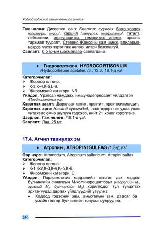 Õîäîîä ãýäýñíèé çàìûí ºâ÷íèéã ýì÷ëýõ

Ãàæ íºëºº: Äèñïåïñè, îãèõ, áººëæèõ, ñóóëãàõ, áººð õîðäîõ
  /îëèãîóðè, àíóðè/, õàðøèë /õàëóóðàõ, àíàôèëàêñè/, òàòàëò,
  ëåéêîïåíè, àãðíóëîöèòîç, ãåìîëèòèê àíåìè, àðüñíû
  òàðõìàë òóóðàëò, Ñòåâåíñ-Æîíñîíû õàì øèíæ, ýïèäåðìî-
  íåêðîç ¿¿ñýõ çýðýã ãàæ íºëºº èëýð÷ áîëçîøã¿é.
Ñàâëàëò: 0.5 ãð-ûí øàõìàëààð ñàâëàãäàíà.


        ♦ Ãèäðîêîðòèçîí, HYDROCORTISONUM
          /Hydrocortisone acetate/, /3., 13.3, 18.1-ä ¿ç/
Êàòåãîð÷èëàë:
   Æîðîîð îëãîíî.
   Ê-3,Ê-4,Ê-5.L-6.
   Æèðýìñíèé êàòåãîðè: NR.
¯éëäýë: ¯ðýâñýë íàìäààõ, èììóíîäåïðåññàíò ¿éëäýëòýé
   /Ïðåäíèçîëîíûã ¿ç/.
Õýðýãëýõ çààëò: Øàðõëààò êîëèò, ïðîêòèò, ïðîêòîñèãìîèäèò.
Õýðýãëýõ àðãà: Íàñàíä õ¿ðýã÷äýä, ëààã ºäºðò íýã óäàà ¿äýø
  óíòàõààñ ºìíº øóëóóí ãýäñýýð, íèéò 21 õîíîã õýðýãëýíý.
Öýýðëýë, Ãàæ íºëºº: /18.1-ä ¿ç/.
Ñàâëàëò: Ëàà, 25 ìã.



17.4. Àã÷èë òàâèóëàõ ýì
        ♦ Àòðîïèí , ATROPINI SULFAS /1.3-ä ¿ç/
ªºð íýðñ: Atromedum, Atropinum sulfuricum, Atropini sulfas
Êàòåãîð÷èëàë:
    Æîðîîð îëãîíî.
    Ê-1,Ê-2,Ê-3,Ê-4,K-5,K-6.
    Æèðýìñíèé êàòåãîðè: C.
¯éëäýë: Ïàðàñèìïàòèê ìýäðýëèéí òºãñãºë äýõ ìýäðýë
   áóë÷èíãèéí ñèíàïñûí Ì-õîëèíîðåöåïòîðûã (ìýäðýëèéí Ì1,
   ç¿ðõíèé Ì2, áóë÷èðõàéí Ì3) õîðèãëîäîã òóë ã¿éöýòãýõ
   ýðõòýí¿¿äýä äàðààõ ¿éëäë¿¿äèéã ¿ç¿¿ëíý:
   • Õîäîîä ãýäýñíèé çàì, àìüñãàëûí çàì, äàâñàã áà
       óìàéí ãºëãºð áóë÷èíãèéí òîíóñûã ñóëðóóëíà.



246
 