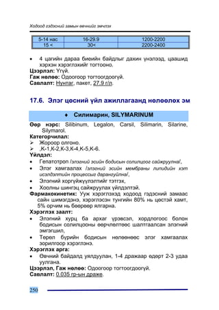 Õîäîîä ãýäýñíèé çàìûí ºâ÷íèéã ýì÷ëýõ


      5-14 íàñ         16-29.9           1200-2200
        15 <             30<             2200-2400

•  4 öàãèéí äàðàà áèåèéí áàéäëûã äàõèí ¿íýëýýä, öààøèä
   õýðõýí õýðýãëýõèéã òîãòîîíî.
Öýýðëýë: ¯ã¿é.
Ãàæ íºëºº: Îäîîãîîð òîãòîîãäîîã¿é.
Ñàâëàëò: Íóíòàã, ïàêåò, 27.9 ã/ë.


17.6. Ýëýã öºñíèé ¿éë àæèëëàãààíä íºëººëºõ ýì

                 ♦ Ñèëèìàðèí, SILYMARINUM
ªºð íýðñ: Silibinum, Legalon, Carsil, Silimarin, Silarine,
     Silymarol.
Êàòåãîð÷èëàë:
    Æîðîîð îëãîíî.
    ,K-1,Ê-2,Ê-3,Ê-4,K-5,K-6.
¯éëäýë:
• Ãåïàòîòðîï /ýëýãíèé ýñèéí áîäèñûí ñîëèëöîîã ñàéæðóóëíà/,
• Ýëýã õàìãààëàõ /ýëýãíèé ýñèéí ìåìáðàíû ëèïèäèéí õýò
    èñýëäýëòèéí ïðîöåññûã äàðàíãóéëíà/,
• Ýëýãíèé õîðã¿éæ¿¿ëýëòèéã òýòãýõ,
• Õîîëíû øèíãýö ñàéæðóóëàõ ¿éëäýëòýé.
Ôàðìàêîêèíåòèê: Óóæ õýðýãëýõýä õîäîîä ãýäýñíèé çàìààñ
   ñàéí øèìýãäýíý, õýðýãëýñýí òóíãèéí 80% íü öºñòýé õàìò,
   5% îð÷èì íü áººðººð ÿëãàðíà.
Õýðýãëýõ çààëò:
• Ýëýãíèé õóðö áà àðõàã ¿ðýâñýë, õîðäëîãîîñ áîëîí
    áîäèñûí ñîëèëöîîíû ººð÷ëºëòººñ øàëòãààëñàí ýëýãíèé
    ýìãýãøèë,
• Òºðºë á¿ðèéí áîäèñûí íºëººíººñ ýëýã õàìãààëàõ
    çîðèëãîîð õýðýãëýíý.
Õýðýãëýõ àðãà:
• ªâ÷íèé áàéäàëä óÿëäóóëàí, 1-4 äðàæààð ºäºðò 2-3 óäàà
    óóëãàíà.
Öýýðëýë, Ãàæ íºëºº: Îäîîãîîð òîãòîîãäîîã¿é.
Ñàâëàëò: 0.035 ãð-ûí äðàæå.

250
 