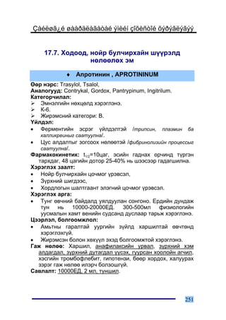 Çàéëøã¿é øààðäëàãàòàé ýìèéí çîõèñòîé õýðýãëýãýý


    17.7. Õîäîîä, íîéð áóë÷èðõàéí ø¿¿ðýëä
                  íºëººëºõ ýì

            ♦ Àïðîòèíèí , APROTININUM
ªºð íýðñ: Trasylol, Tsalol,
Àíàëîãóóä: Contrykal, Gordox, Pantrypinum, Ingitrilum.
Êàòåãîð÷èëàë:
    Ýìíýëãèéí íºõöºëä õýðýãëýíý.
    Ê-6.
    Æèðýìñíèé êàòåãîðè: B.
¯éëäýë:
• Ôåðìåíòèéí ýñðýã ¿éëäýëòýé /òðèïñèí, ïëàçìèí áà
    êàëëèêðåèíûã ñààòóóëíà/.
• Öóñ àëäàëòûã çîãñîîõ íºëººòýé /ôèáðèíîëèçèéí ïðîöåññûã
    ñààòóóëíà/.
Ôàðìàêîêèíåòèê: t1/2=10öàã, ýñèéí ãàäíàõ îð÷èíä ò¿ðãýí
   òàðõäàã, 48 öàãèéí äîòîð 25-40% íü øýýñýýð ãàäàãøèëíà.
Õýðýãëýõ çààëò:
• Íîéð áóë÷èðõàéí öî÷ìîã ¿ðýâñýë,
• Ç¿ðõíèé øèãäýýñ,
• Õîðäëîãûí øàëòãààíò ýëýãíèé öî÷ìîã ¿ðýâñýë.
Õýðýãëýõ àðãà:
• Òóíã ºâ÷íèé áàéäàëä óÿëäóóëàí ñîíãîíî. Åðäèéí äóíäàæ
    òóí íü 10000-20000ÅÄ. 300-500ìë ôèçèîëîãèéí
    óóñìàëûí õàìò âåíèéí ñóäñàíä äóñëààð òàðüæ õýðýãëýíý.
Öýýðëýë, áîëãîîìæëîë:
• Àìüòíû ãàðàëòàé óóðãèéí ç¿éëä õàðøèëòàé ºâ÷òºíä
    õýðýãëýõã¿é.
• Æèðýìñýí áîëîí õºõ¿¿ë ýõýä áîëãîîìæòîé õýðýãëýíý.
Ãàæ íºëºº: Õàðøèë, àíàôèëàêñèéí óðâàë, ç¿ðõíèé õýì
   àëäàãäàë, ç¿ðõíèé äóòàãäàë ¿¿ñýõ, ãóóðñàí õîîëîéí àã÷èë,
   õýñãèéí òðîìáîôëåáèò, ãèïîòåíçè, áººð õîðäîõ, õàëóóðàõ
   çýðýã ãàæ íºëºº èëýð÷ áîëçîøã¿é.
Ñàâëàëò: 10000ÅÄ, 2 ìë, òóíøèë.




                                                       251
 