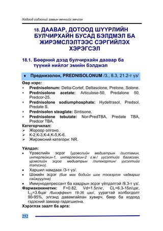 Õîäîîä ãýäýñíèé çàìûí ºâ÷íèéã ýì÷ëýõ


        18. ÄÀÀÂÀÐ,
                 ÄÎÒÎÎÄ Ø¯¯ÐËÈÉÍ
        ÁÓË×ÈÐÕÀÉÍ ÁÓÑÀÄ ÁÝËÄÌÝË ÁÀ
         ÆÈÐÝÌÑËÝËÒÝÝÑ ÑÝÐÃÈÉËÝÕ
                 ÕÝÐÝÃÑÝË
18.1. Áººðíèé äýýä áóë÷èðõàéí äààâàð áà
        ò¿¿íèé íèéëýã ýìèéí áýëäìýë

♦ Ïðåäíèçîëîí, PREDNISOLONUM /3., 8.3, 21.2-ò ¿ç/
ªºð íýðñ:
∗ Prednisolonum: Delta-Cortef, Deltasolone, Prelone, Solone.
∗ Prednisolone acetate: Articulose-50, Predalone 50,
   Predcor-25.
∗ Prednisolone sodiumphosphate: Hydeltrasol, Predsol,
   Predate S.
∗ Prednisolon steaglate: Sintisone.
∗ Prednisolone tebutate: Nor-PredTBA, Predate TBA,
   Predcor TBA.
Êàòåãîð÷èëàë:
   Æîðîîð îëãîíî.
   Ê-2,Ê-3,Ê-4,K-5,K-6.
   Æèðýìñíèé êàòåãîðè: NR.

¯éëäýë:
•  ¯ðýâñëèéí       ýñðýã (¿ðýâñëèéí ìåäèàòðûí /ãèñòàìèí,
      èíòåðëåéêèí-1, èíòåðëåéêèí-2 ã.ì./ ¿¿ñýëòèéã áàãàñãàí,
      ¿ðýâñëèéí  ýñðýã  ìåäèàòðûí    /ëèïîêîðòèí/  ¿¿ñýëòèéã
      òýòãýíý).
•     Õàðøèë íàìäààõ /3-ò ¿ç/.
•     Øîêèéí ýñðýã (áèå ìàõ áîäèéí øîê òýñâýðëýõ ÷àäâàðûã
      ñàéæðóóëíà)
• Èììóíîäåïðåññàíò áà õàâäðûí ýñðýã ¿éëäýëòýé /8.3-ò ¿ç/.
Ôàðìàêîêèíåòèê: F=0.82, Vd=1.5ë/êã, CL=6.3-15ë/öàã,
  t1/2=3.6öàã /áèîýôôåêò 18-36 öàã/, óóðàãòàé õîëáîãäîëò
  90-95%, ýëãýíä äàâàìãàéëàí õóâèð÷, áººð áà õîäîîä
  ãýäýñíèé çàìààð ãàäàãøèëíà.
Õýðýãëýõ çààëò áà àðãà:

252
 