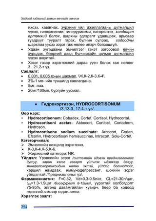 Õîäîîä ãýäýñíèé çàìûí ºâ÷íèéã ýì÷ëýõ

   èõñýõ, õàâàãíàõ, ç¿ðõíèé ¿éë àæèëëàãààíû äóòìàãøèë
   ¿¿ñýõ, ãèïîêàëèåìè, ãèïåðóðèêåìè, ïàíêðåàòèò, õàëäâàðò
   ºðòºìõèé áîëîõ, øàðõíû ýäãýðýëò óäààøðàõ, àðüñààð
   ã¿âäð¿¿ò òóóðàëò ãàðàõ, áóë÷èí ñóëðàõ,        õîäîîäíû
   øàðõëàà ¿¿ñýõ çýðýã ãàæ íºëºº èëýð÷ áîëçîøã¿é.
• Óäààí õóãàöààíû ýì÷èëãýýã ãýíýò çîãñîîâîë ºâ÷èí
   õóðöäàõ, áººðíèé äýýä áóë÷èðõàéí öî÷ìîã äóòìàãøèë
   ¿¿ñýõ àþóëòàé.
• Õýñýã ãàçàð õýðýãëýñíèé äàðàà ¿¿ñ÷ áîëîõ ãàæ íºëººã
   3., 21.2-ò ¿ç.
Ñàâëàëò:
• 0.001, 0.005 ãð-ûí øàõìàë, Æ,Ê-2,Ê-3,Ê-4,
• 3%-1 ìë- èéí òóíøèëä ñàâëàãäàíà.
• 5ìã, ëàà.
• 20ìã/100ìë, áóðãóéí óóñìàë.


        ♦ Ãèäðîêîðòèçîí, HYDROCORTISONUM
                 /3,13.3.,17.4-ò ¿ç/.
ªºð íýðñ:
∗ Hydrocortisonum: Cobadex, Cortef, Cortisol, Hydrocortal.
∗ Hydrocortisoni acetas: Abbocort, Cortibel, Cortoderm,
   Hydroson.
∗ Hydrocortisone sodium succinate: Arcocort, Corlan,
   Efcorlin, Hydrocortisoni hemisuccinas, Intracort, Solu-Cortef,
Êàòåãîð÷èëàë:
   Ýìíýëãèéí íºõöºëä õýðýãëýíý.
   Ê-3,Ê-4,K-5,K-6.
   Æèðýìñíèé êàòåãîðè: NR.
¯éëäýë: ¯ðýâñëèéí ýñðýã /ñèñòåìèéí èäýâõè ïðåäíèçîëîíîîñ
   äóòóó, õàðèí õýñýã        ãàçàðò ¿éë÷ëýõ èäýâõýýð äàâóó,
   ìèíåðàëîêîðòèêîèäûí       íºëºº èõòýé, ¿éëäýë áîãèíîòîé/,
  õàðøèë íàìäààõ, èììóíîäåïðåññàíò, øîêèéí ýñðýã
  ¿éëäýëòýé /Ïðåäíèçîëîíûã ¿ç/.
Ôàðìàêîêèíåòèê: F=0.82, Vd=0.3-0.5ë/êã, CL=21-30ë/öàã,
  t1/2=1.3-1.9öàã /áèîýôôåêò 8-12öàã/, óóðàãòàé õîëáîãäîëò
  75-95%, ýëãýíä äàâàìãàéëàí õóâèð÷, áººð áà õîäîîä
  ãýäýñíèé çàìààð ãàäàãøèëíà.
Õýðýãëýõ çààëò:

254
 