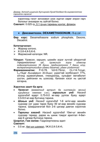 Äààâàð, äîòîîä ø¿¿ðëèéí áóë÷èðõàéí áóñàä áýëäìýë áà æèðýìñëýëòýýñ
ñýðãèéëýõ õýðýãñýë

   õýðýãëýýä ãýíýò çîãñîîâîë ¿õýõ õ¿ðòýë ñºðºã èëðýë ãàð÷
   áîëîõûã àíõààðàõ íü ç¿éòýé áîëíî.
Ñàâëàëò: 0.025 ãð, 0.1 ãð-ûí òàðèàíû íóíòàã, ôëàêîí.


      ♦ Äåêñàìåòàçîí, DEXAMETHASONUM, /3-ä ¿ç/.
ªºð íýðñ: Dexamethasone            sodium    phosphate,    Dexone,
  Decadrol.

Êàòåãîð÷èëàë:
   Æîðîîð îëãîíî.
   Ê-3,Ê-4,Ê-5,K-6.
   Æèðýìñíèé êàòåãîðè: NR.

¯éëäýë: ¯ðýâñýë, õàðøèë, øîêèéí ýñðýã õ¿÷òýé ¿éëäýëòýé
  /ïðåäíèçîëîíûã    ¿ç/,  /¿ðýâñëèéí   ýñðýã   èäýâõýýð
   ãèäðîêîðòèçîíîîñ 35 äàõèí, ïðåäíèçîëîíîîñ 7 äàõèí èë¿¿,
   ìèíåðàëîêîðòèêîèäûí èäýâõè áàãàòàé, óäààí ¿éëäýëòýé/.
Ôàðìàêîêèíåòèê:      F=0.78,   Vd=0.75ë/êã,   CL=14.7ë/öàã,
  t1/2=5öàã /áèîýôôåêò 36-54öàã/, óóðàãòàé õîëáîãäîëò 77%,
  ýëãýíä èäýâõèã¿éæèæ, ãëþêóðîíèä, ñóëüôàò ìåòàáîëèò
  ¿¿ñãýí, äèéëýíõè íü øýýñýýð, áàãàõàí õýñýã íü öºñòýé
  ÿëãàðíà.

Õýðýãëýõ çààëò áà àðãà:
• ¯ðýâñýë /ðåâìàòîèä           àðòðèò áà ñèñòåìèéí ºâ÷íèé
      õóðöäàëûã   íàìæààõ    ã.ì./, õàðøèëûí ¿åä: Íàñàíä
   õ¿ðýã÷äýä ºäºðò 0.75-9.0 ìã-ààð óóëãàõ áóþó ºäºðò
   0.5-9.0 ìã-ààð áóë÷èíä òàðèíà.
• Øîêûí ¿åä: Íàñàíä õ¿ðýã÷äýä 1-6 ìã/êã-ààð âåíèéí
   ñóäñààð íýã óäàà òàðèõ áóþó 40 ìã-ààð âåíèéí ñóäñààð
   òàðèíà. Øààðäëàãàòàé áîë 2-6 öàãààð äàâòàí õýðýãëýæ
   áîëíî.
• Òàðõèíû õàâàíä: Íàñàíä õ¿ðýã÷äýä 10ìã-ûã âåíèéí
   ñóäñààð òàðèàä, äàðàà íü øèíæ òýìäýã àðèëòàë 4-6ìã-
   ààð 6 öàãààð áóë÷èíä òàðèíà.
Öýýðëýë, Ãàæ íºëºº: Ãèäðîêîðòèçîíû àäèë
Ñàâëàëò:
• 0.5 ìã, 4ìã-ûí øàõìàë, Æ,Ê-2,Ê-3,Ê-4,

256
 