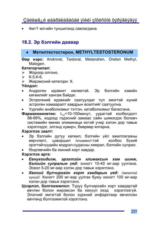 Çàéëøã¿é øààðäëàãàòàé ýìèéí çîõèñòîé õýðýãëýãýý
•    4ìã/1 ìë-èéí òóíøèëýíä ñàâëàãäàíà.


18.2. Ýð áýëãèéí äààâàð

    ♦ Ìåòèëòåñòîñòåðîí, METHYLTESTOSTERONUM
ªºð íýðñ: Androral, Testoral, Metandren, Oreton Methyl,
    Malogen.
Êàòåãîð÷èëàë:
    Æîðîîð îëãîíî.
    Ê-5,Ê-6.
    Æèðýìñíèé êàòåãîðè: X.
¯éëäýë:
• Àíäðîãåí èäýâõèò íºëººòýé. Ýð áýëãèéí õýâèéí
    õºãæèëèéã õàíãàæ áàéäàã.
• Ýñòðîãåíèé èäýâõèéã ñààòóóëäàã òóë ýìýãòýé õ¿íèé
    ýñòðîãåí õàìààðàëò õàâäðûí ºñºëòèéã ñààòóóëíà.
• Óóðãèéí àíàáîëèçìûã òýòãýí, êàòàáîëèçìûã áàãàñãàíà.
Ôàðìàêîêèíåòèê: t1/2=10-100ìèíóò, óóðàãòàé õîëáîãäîëò
   98-99%, õîäîîä ãýäýñíèé çàìààñ ñàéí øèìýãäýõ áîëîâ÷
   ñèñòåìèéí ºìíºõ ýëèìèíàöè èõòýé ó÷èð õýëýí äîð òàâüæ
   õýðýãëýäýã, ýëãýíä õóâèð÷, áººðººð ÿëãàðíà.
Õýðýãëýõ çààëò:
• Ýð áýëãèéí äóòóó õºãæèë, áýëãèéí ¿éë àæèëëàãààíû
    ººð÷ëºëò, öýâýðøèë /êëèìàêñ/-òýé         õîëáîî á¿õèé
    ýðýãòýé÷¿¿äèéí ìýäðýë-ñóäàñíû õÿìðàë, áýëãèéí ñóëðàë.
• ªíäãºâ÷èéí áà õºõíèé õîðò õàâäàð.
Õýðýãëýõ àðãà:
• Åâíóõîèäèçì, ýðýãòýéí êëèìàêñûí õàì øèíæ,
    áýëãèéí ñóëðàëûí ¿åä: õîíîãò 10-40 ìã-ààð óóëãàíà.
    Ýñâýë 5-20 ìã-ààð õýëýí äîð òàâüæ õýðýãëýíý.
• Õºõíèé áóë÷èðõàéí õîðò õàâäàðûí ¿åä: /ýìýãòýé
    õ¿íèé/: Õîíîãò 200 ìã-ààð óóëãàõ áóþó õîíîãò 100 ìã-ààð
    õýëýí äîð òàâüæ õýðýãëýíý.
Öýýðëýë, áîëãîîìæëîë: Ò¿ð¿¿ áóë÷èðõàéí õîðò õàâäàðòàé
  ºâ÷òºí áîëîí æèðýìñýí áà õºõ¿¿ë ýõýä õýðýãëýõã¿é.
  Ýëýãíèé ýìãýãòýé áîëîí ç¿ðõíèé èíôàðêòààð ºâ÷èëñºí
  ºâ÷òºíä áîëãîîìæòîé õýðýãëýíý.


                                                       257
 
