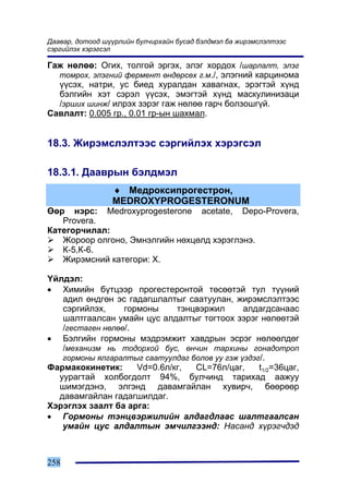Äààâàð, äîòîîä ø¿¿ðëèéí áóë÷èðõàéí áóñàä áýëäìýë áà æèðýìñëýëòýýñ
ñýðãèéëýõ õýðýãñýë

Ãàæ íºëºº: Îãèõ, òîëãîé ýðãýõ, ýëýã õîðäîõ /øàðëàëò, ýëýã
  òîìðîõ, ýëýãíèé ôåðìåíò ºíäºðñºõ ã.ì./, ýëýãíèé êàðöèíîìà
  ¿¿ñýõ, íàòðè, óñ áèåä õóðàëäàí õàâàãíàõ, ýðýãòýé õ¿íä
  áýëãèéí õýò ñýðýë ¿¿ñýõ, ýìýãòýé õ¿íä ìàñêóëèíèçàöè
  /ýðøèõ øèíæ/ èëðýõ çýðýã ãàæ íºëºº ãàð÷ áîëçîøã¿é.
Ñàâëàëò: 0.005 ãð., 0.01 ãð-ûí øàõìàë.


18.3. Æèðýìñëýëòýýñ ñýðãèéëýõ õýðýãñýë

18.3.1. Äààâðûí áýëäìýë
                 ♦ Ìåäðîêñèïðîãåñòðîí,
                 MEDROXYPROGESTERONUM
ªºð íýðñ: Medroxyprogesterone acetate, Depo-Provera,
   Provera.
Êàòåãîð÷èëàë:
   Æîðîîð îëãîíî, Ýìíýëãèéí íºõöºëä õýðýãëýíý.
   Ê-5,Ê-6.
   Æèðýìñíèé êàòåãîðè: X.

¯éëäýë:
• Õèìèéí á¿òöýýð ïðîãåñòåðîíòîé òºñººòýé òóë ò¿¿íèé
   àäèë ºíäãºí ýñ ãàäàãøëàëòûã ñààòóóëàí, æèðýìñëýëòýýñ
   ñýðãèéëýõ,     ãîðìîíû     òýíöâýðæèë       àëäàãäñàíààñ
   øàëòãààëñàí óìàéí öóñ àëäàëòûã òîãòîîõ çýðýã íºëººòýé
   /ãåñòàãåí íºëºº/.
• Áýëãèéí ãîðìîíû ìýäðýìæèò õàâäðûí ýñðýã íºëººëäºã
   /ìåõàíèçì íü òîäîðõîé áóñ, ºí÷èí òàðõèíû ãîíàäîòðîï
   ãîðìîíû ÿëãàðàëòûã ñààòóóëäàã áîëîâ óó ãýæ ¿çäýã/.
Ôàðìàêîêèíåòèê:      Vd=0.6ë/êã,  CL=76ë/öàã,      t1/2=36öàã,
  óóðàãòàé õîëáîãäîëò 94%, áóë÷èíä òàðèõàä ààæóó
  øèìýãäýíý, ýëãýíä äàâàìãàéëàí õóâèð÷, áººðººð
  äàâàìãàéëàí ãàäàãøèëäàã.
Õýðýãëýõ çààëò áà àðãà:
• Ãîðìîíû òýíöâýðæèëèéí àëäàãäëààñ øàëòãààëñàí
   óìàéí öóñ àëäàëòûí ýì÷èëãýýíä: Íàñàíä õ¿ðýã÷äýä



258
 