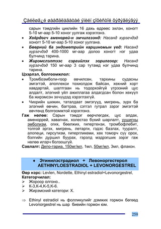 Çàéëøã¿é øààðäëàãàòàé ýìèéí çîõèñòîé õýðýãëýãýý
   ñàðûí òýìäãèéí öèêëèéí 16 äàõü ºäðººñ ýõëýí, õîíîãò
   5-10 ìã-ààð 5-10 õîíîã óóëãàæ õýðýãëýíý.
• Õî¸ðäîã÷ àìåíîðåé-í ýì÷èëãýýíä: Íàñàíä õ¿ðýã÷äýä
   õîíîãò 5-10 ìã-ààð 5-10 õîíîã óóëãàíà.
• Áººðíèé áà ýíäîìåòðèéí êàðöèíîìûí ¿åä: Íàñàíä
   õ¿ðýã÷äýä 400-1000 ìã-ààð äîëîî õîíîãò íýã óäàà
   áóë÷èíä òàðèíà.
• Æèðýìñëýëòýýñ ñýðãèéëýõ çîðèëãîîð: Íàñàíä
   õ¿ðýã÷äýä 150 ìã-ààð 3 ñàð òóòàìä íýã óäàà áóë÷èíä
   òàðèíà.
Öýýðëýë, áîëãîîìæëîë:
• Òðîìáîýìáîëè-ãîîð        ºâ÷èëñºí,    òàðõèíû    ñóäàñíû
   ýìãýãòýé, àïîïëåêñè òîõèîëäîæ áàéñàí, õºõíèé õîðò
   õàâäàðòàé, øàëòãààí íü òîäîðõîéã¿é ¿òðýýíèé öóñ
   àëäàëò, ýëýãíèé ¿éë àæèëëàãàà àëäàãäñàí áîëîí õºõ¿¿ë
   áà æèðýìñýí ýõ÷¿¿äýä õýðýãëýõã¿é.
• ×èõðèéí øèæèí, òàòàëäààò ýìãýã¿¿ä, ìèãðåíü, ç¿ðõ áà
   ýëýãíèé ºâ÷èí, áàãòðàà, ñýòãýë ãóòðàë çýðýã ýìãýãòýé
   ºâ÷òºíä áîëãîîìæòîé õýðýãëýíý.
Ãàæ íºëºº: Ñàðûí òýìäýã ººð÷ëºãäºõ, öóñ àëäàõ,
  àìåíîððåé, xàâàãíàõ, õîëåñòàç á¿õèé øàðëàëò, óóøèãíû
  ýìáîëèçì, îãèõ, áººëæèõ, ãèïåðòåíçè, òðîìáîôëåáèò,
  òîëãîé ýðãýõ, ìèãðåíü, ëåòàðãè, ãýäýñ áàçëàõ, òóóðàëò,
  àëîïåöè, ãèðñóòèçì, ãèïåðãëèêåìè, õºõ òîìîð÷ ñ¿¿ îðîõ,
  áýëãèéí äóðøèë áóóðàõ, ãýðýëä ìýäðýãøèõ çýðýã ãàæ
  íºëºº èëýð÷ áîëçîøã¿é.
Ñàâëàëò: Äåïî-òàðèà, 150ìã/ìë, 1ìë, 50ìã/ìë, 3ìë, ôëàêîí.


     ♦ Ýòèíèëýñòðàäèîë + Ëåâîíîðãåñòåðîë
       AETHINYLOESTRADIOL + LEVONORGESTREL
ªºð íýðñ: Levlen, Nordette, Ethinyl estradiol+Levonorgestrel,
Êàòåãîð÷èëàë:
   Æîðîîð îëãîíî..
   Ê-3,Ê-4,K-5,K-6.
   Æèðýìñíèé êàòåãîðè: Õ.

⇒ Ethinyl estradiol íü ôîëëèêóëèéã äýìæèõ ãîðìîí áºãººä
  Levonorgestrel íü øàð áèåèéí ãîðìîí þì.

                                                            259
 