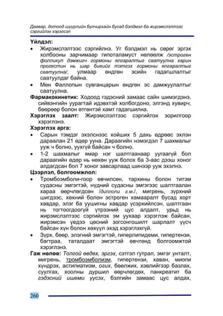 Äààâàð, äîòîîä ø¿¿ðëèéí áóë÷èðõàéí áóñàä áýëäìýë áà æèðýìñëýëòýýñ
ñýðãèéëýõ õýðýãñýë

¯éëäýë:
• Æèðýìñëýëòýýñ ñýðãèéëíý. Óã áýëäìýë íü ñºðºã ýðãýõ
   õîëáîîíû çàð÷èìààð ãèïîòàëàìóñò íºëººëæ /ýñòðîãåí
      ôîëëèêóë äýìæèã÷ ãîðìîíû ÿëãàðàëòûã ñààòóóëíà õàðèí
      ïðîãåñòèí íü øàð áèåèéã òýòãýõ ãîðìîíû ÿëãàðàëòûã
      ñààòóóëíà/, óëìààð    ºíäãºí   ýñèéí   ãàäàãøëàëòûã
   ñààòóóëäàã áàéíà.
•  Ìºí Ôàëëîïûí ñóâãàíöàðûí ºíäãºí ýñ äàìæóóëàëòûã
   ñààòóóëíà.
Ôàðìàêîêèíåòèê: Õîäîîä ãýäýñíèé çàìààñ ñàéí øèìýãäýíý,
  ñèéâýíãèéí óóðàãòàé èäýâõòýé õîëáîãäîíî, ýëãýíä õóâèð÷,
  áººðººð áîëîí ºòãºíòýé õàìò ãàäàãøèëíà.
Õýðýãëýõ çààëò: Æèðýìñëýëòýýñ ñýðãèéëýõ çîðèëãîîð
  õýðýãëýíý.
Õýðýãëýõ àðãà:
• Ñàðûí òýìäýã ýõýëñíýýñ õîéøèõ 5 äàõü ºäðººñ ýõëýí
   äàðààëàí 21 ºäºð óóíà. Äàðààãèéí íýìýãäýë 7 øàõìàëûã
   óóæ ÷ áîëíî, óóõã¿é áàéñàí ÷ áîëíî.
• 1-2 øàõìàëûã ÿìàð íýã øàëòãààíààð óóãààã¿é áîë
   äàðààãèéí ºäºð íü íºõºí óóæ áîëîõ áà 3-ààñ äýýø õîíîã
   àëäàãäñàí áîë 7 õîíîã çàâñàðëààä øèíýýð óóæ ýõýëíý.
Öýýðëýë, áîëãîîìæëîë:
• Òðîìáîýìáîëè-ãîîð ºâ÷èëñºí, òàðõèíû áîëîí òèòýì
   ñóäàñíû ýìãýãòýé, í¿äíèé ñóäàñíû ýìãýãýýñ øàëòãààëàí
   õàðàà ººð÷ëºãäñºí /äèïëîïè ã.ì./, ìèãðåíü, ç¿ðõíèé
   øèãäýýñ, õºõíèé áîëîí ýñòðîãåí õàìààðàëò áóñàä õîðò
   õàâäàð, ýëýã áà óóøèãíû õàâäàð ¿ñýðõèéëñýí, øàëòãààí
   íü òîãòîîãäîîã¿é ¿òðýýíèé öóñ àëäàëò, óðüä íü
   æèðýìñëýëòýýñ ñýðãèéëýõ ýì óóõààð õýðýãëýæ áàéñàí,
   æèðýìñýí ¿åäýý öºñíèé çîãñîíãîøèëò øàðëàëò ¿¿ñ÷
   áàéñàí õ¿í áîëîí õºõ¿¿ë ýõýä õýðýãëýõã¿é.
• Ç¿ðõ, áººð, ýëýãíèé ýìãýãòýé, ãèïåðëèïèäåìè, ãèïåðòåíçè,
   áàãòðàà, òàòàëäààò ýìãýãòýé ºâ÷òºíä áîëãîîìæòîé
   õýðýãëýíý.
Ãàæ íºëºº: Òîëãîé ºâäºõ, ýðãýõ, ñýòãýë ãóòðàë, ýìãýã óíòàëò,
  ìèãðåíü, òðîìáîýìáîëèçì, ãèïåðòåíçè, õàâàí, ìèîïè
  õ¿íäðýõ, àñòèãìàòèçì, îãèõ, áººëæèõ, õýâëèéãýýð áàçëàõ,
  ñóóëãàõ, õîîëíû äóðøèë ººð÷ëºãäºõ, ïàíêðåàòèò áà
  ãýäýñíèé èøåìè ¿¿ñýõ, áýëãèéí çàìààñ öóñ àëäàõ,


260
 
